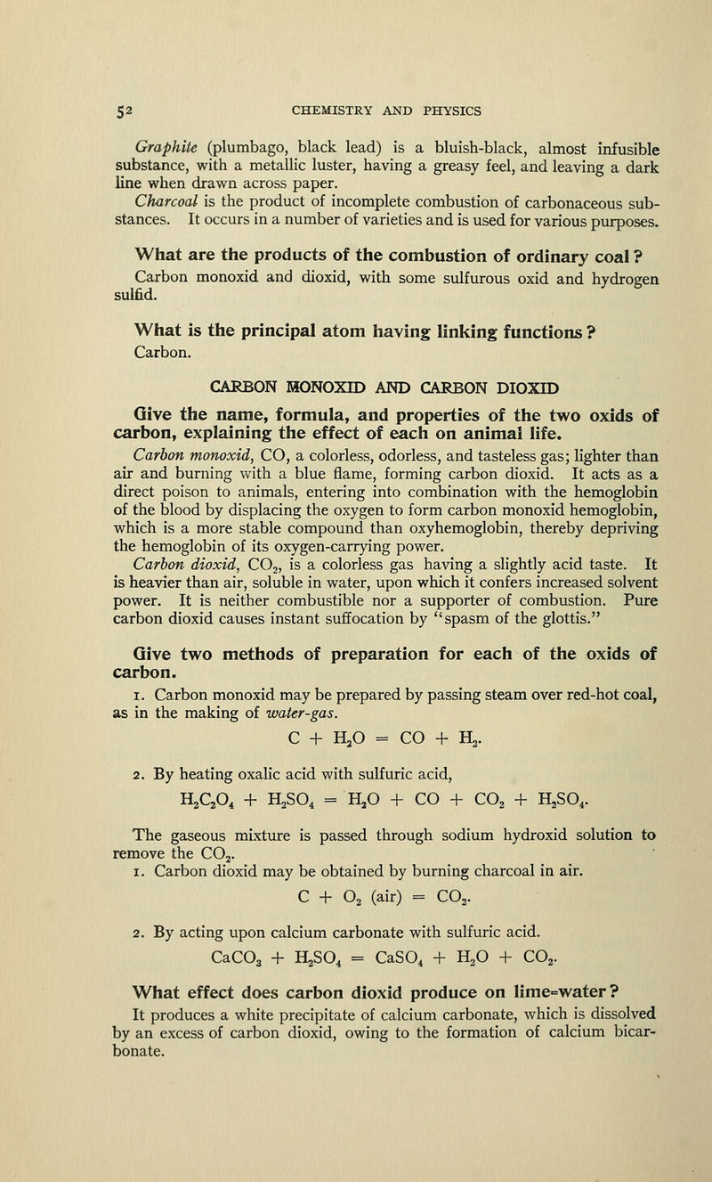 Graphite (plumbago, black lead) is a bluish-black, almost infusible substance, with a metallic luster, having a greasy feel, and leaving a dark line when drawn across paper. Charcoal is the product of incomplete combustion of carbonaceous sub- stances. It occurs in a number of varieties and is used for various purposes. What are the products of the combustion of ordinary coal ? Carbon monoxid and dioxid, with some sulfurous oxid and hydrogen sulfid. What is the principal atom having linking functions ? Carbon. CARBON MONOXID AND CARBON DIOXID Give the name, formula, and properties of the two oxids of carbon, explaining the effect of each on animal life. Carbon monoxid, CO, a colorless, odorless, and tasteless gas; lighter than air and burning with a blue flame, forming carbon dioxid. It acts as a direct poison to animals, entering into combination with the hemoglobin of the blood by displacing the oxygen to form carbon monoxid hemoglobin, which is a more stable compound than oxyhemoglobin, thereby depriving the hemoglobin of its oxygen-carrying power. Carbon dioxid, C02, is a colorless gas having a slightly acid taste. It is heavier than air, soluble in water, upon which it confers increased solvent power. It is neither combustible nor a supporter of combustion. Pure carbon dioxid causes instant suffocation by spasm of the glottis. Give two methods of preparation for each of the oxids of carbon. i. Carbon monoxid may be prepared by passing steam over red-hot coal, as in the making of water-gas. C + H20 = CO + 1^. 2. By heating oxalic acid with sulfuric acid, H2C204 + H2S04 = H20 + CO + C02 + H2S04. The gaseous mixture is passed through sodium hydroxid solution to remove the C02. i. Carbon dioxid may be obtained by burning charcoal in air. C -+- 02 (air) = C02. 2. By acting upon calcium carbonate with sulfuric acid. CaC03 + H2S04 = CaS04 + H20 + C02. What effect does carbon dioxid produce on lime=water? It produces a white precipitate of calcium carbonate, which is dissolved by an excess of carbon dioxid, owing to the formation of calcium bicar- bonate.