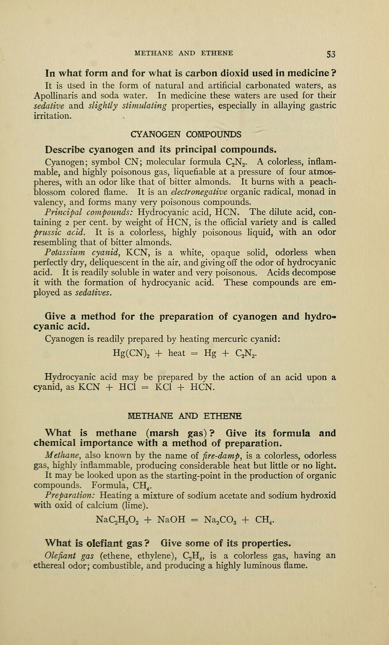 In what form and for what is carbon dioxid used in medicine? It is used in the form of natural and artificial carbonated waters, as Apollinaris and soda water. In medicine these waters are used for their sedative and slightly stimulating properties, especially in allaying gastric irritation. CYANOGEN COMPOUNDS Describe cyanogen and its principal compounds. Cyanogen; symbol CN; molecular formula C2N2. A colorless, inflam- mable, and highly poisonous gas, liquefiable at a pressure of four atmos- pheres, with an odor like that of bitter almonds. It burns with a peach- blossom colored flame. It is an electronegative organic radical, monad in valency, and forms many very poisonous compounds. Principal compounds: Hydrocyanic acid, HCN. The dilute acid, con- taining 2 per cent, by weight of HCN, is the official variety and is called prussic acid. It is a colorless, highly poisonous liquid, with an odor resembling that of bitter almonds. Potassium cyanid, KCN, is a white, opaque solid, odorless when perfectly dry, deliquescent in the air, and giving off the odor of hydrocyanic acid. It is readily soluble in water and very poisonous. Acids decompose it with the formation of hydrocyanic acid. These compounds are em- ployed as sedatives. Give a method for the preparation of cyanogen and hydro- cyanic acid. Cyanogen is readily prepared by heating mercuric cyanid: Hg(CN)2 + heat = Hg + C2N2. Hydrocyanic acid may be prepared by the action of an acid upon a cyanid, as KCN + HC1 = KC1 + HCN. METHANE AND ETHENE What is methane (marsh gas) ? Give its formula and chemical importance with a method of preparation. Methane, also known by the name of fire-damp, is a colorless, odorless gas, highly inflammable, producing considerable heat but little or no light. It may be looked upon as the starting-point in the production of organic compounds. Formula, CH4. Preparation: Heating a mixture of sodium acetate and sodium hydroxid with oxid of calcium (lime). NaC2H302 + NaOH = Na2C03 + CH4. What is olefiant gas ? Give some of its properties. Olefiant gas (ethene, ethylene), QHj, is a colorless gas, having an ethereal odor; combustible, and producing a highly luminous flame.