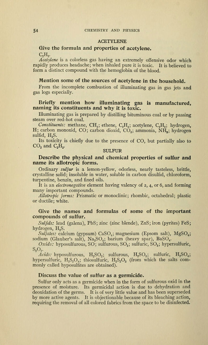 ACETYLENE Give the formula and properties of acetylene. QH2. Acetylene is a colorless gas having an extremely offensive odor which rapidly produces headache; when inhaled pure it is toxic. It is believed to form a distinct compound with the hemoglobin of the blood. Mention some of the sources of acetylene in the household. From the incomplete combustion of illuminating gas in gas jets and gas logs especially. Briefly mention how illuminating gas is manufactured, naming its constituents and why it is toxic. Illuminating gas is prepared by distilling bituminous coal or by passing steam over red-hot coal. Constituents: methane, CH4; ethene, C2H4; acetylene, C2H2; hydrogen, H; carbon monoxid, CO; carbon dioxid, C02; ammonia, NHjj hydrogen sulfid, H2S. Its toxicity is chiefly due to the presence of CO, but partially also to C02 and C2H2. SULFUR Describe the physical and chemical properties of sulfur and name its allotropic forms. Ordinary sulfur is a lemon-yellow, odorless, nearly tasteless, brittle, crystalline solid; insoluble in water, soluble in carbon disulfid, chloroform, turpentine, benzin, and fixed oils. It is an electronegative element having valency of 2, 4, or 6, and forming many important compounds. Allotropic forms: Prismatic or monoclinic; rhombic, octahedral; plastic or ductile; white. Give the names and formulas of some of the important compounds of sulfur. Sulfids: lead (galena), PbS; zinc (zinc blende), ZnS; iron (pyrites) FeS; hydrogen, H2S. Sulfates: calcium (gypsum) CaS04; magnesium (Epsom salt), MgS04; sodium (Glauber's salt), Na2S04; barium (heavy spar), BaS04. Oxids: hyposulfurous, SO; sulfurous, S02; sulfuric, S03; hypersulfuric, S207. Acids: hyposulfurous, H2S02; sulfurous, H2S03; sulfuric, H2S04; hypersulfuric, H2S2Os; thiosulfuric, H2S203 (from which the salts com- monly called hyposulfites are obtained). Discuss the value of sulfur as a germicide. Sulfur only acts as a germicide when in the form of sulfurous oxid in the presence of moisture. Its germicidal action is due to dehydration and deoxidation of the germs. It is of very little value and has been superseded by more active agents. It is objectionable because of its bleaching action, requiring the removal of all colored fabrics from the space to be disinfected.