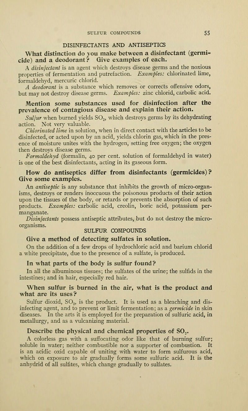 DISINFECTANTS AND ANTISEPTICS What distinction do you make between a disinfectant (germi=» cide) and a deodorant? Give examples of each. A disinfectant is an agent which destroys disease germs and the noxious properties of fermentation and putrefaction. Examples: chlorinated lime, formaldehyd, mercuric chlorid. A deodorant is a substance which removes or corrects offensive odors, but may not destroy disease germs. Examples: zinc chlorid, carbolic acid. Mention some substances used for disinfection after the prevalence of contagious disease and explain their action. Sid fur when burned yields S02, which destroys germs by its dehydrating action. Not very valuable. Chlorinated lime in solution, when in direct contact with the articles to be disinfected, or acted upon by an acid, yields chlorin gas, which in the pres- ence of moisture unites with the hydrogen, setting free oxygen; the oxygen then destroys disease germs. Formaldehyd (formalin, 40 per cent, solution of formaldehyd in water) is one of the best disinfectants, acting in its gaseous form. How do antiseptics differ from disinfectants (germicides)? Give some examples. An antiseptic is any substance that inhibits the growth of micro-organ- isms, destroys or renders inoccuous the poisonous products of their action upon the tissues of the body, or retards or prevents the absorption of such products. Examples: carbolic acid, creolin, boric acid, potassium per- manganate. Disinfectants possess antiseptic attributes, but do not destroy the micro- organisms. SULFUR COMPOUNDS Give a method of detecting sulfates in solution. On the addition of a few drops of hydrochloric acid and barium chlorid a white precipitate, due to the presence of a sulfate, is produced. In what parts of the body is sulfur found? In all the albuminous tissues; the sulfates of the urine; the sulfids in the intestines; and in hair, especially red hair. When sulfur is burned in the air, what is the product and what are its uses? Sulfur dioxid, S02, is the product. It is used as a bleaching and dis- infecting agent, and to prevent or limit fermentation; as a germicide in skin diseases. In the arts it is employed for the preparation of sulfuric acid, in metallurgy, and as a vulcanizing material. Describe the physical and chemical properties of S02. A colorless gas with a suffocating odor like that of burning sulfur; soluble in water; neither combustible nor a supporter of combustion. It is an acidic oxid capable of uniting with water to form sulfurous acid, which on exposure to air gradually forms some sulfuric acid. It is the anhydrid of all sulfites, which change gradually to sulfates.
