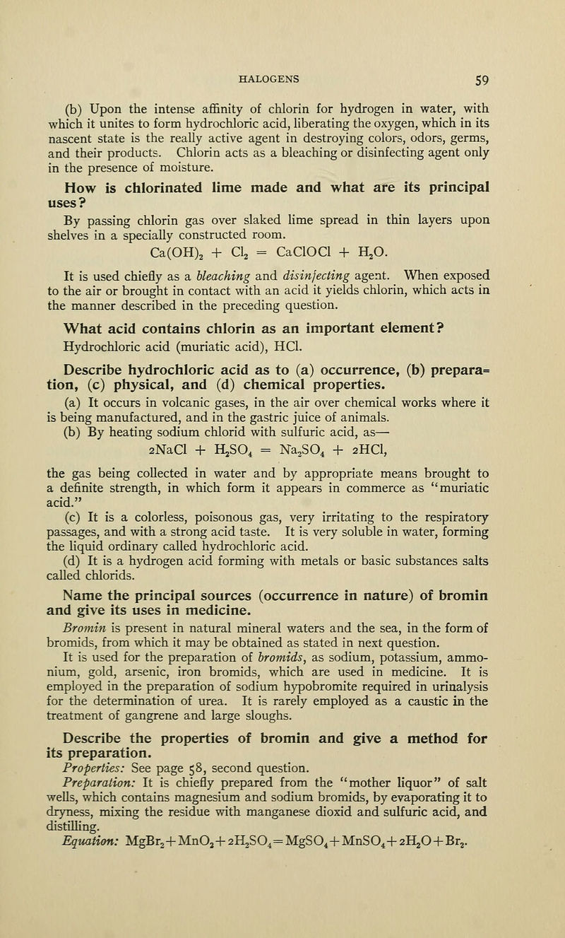 (b) Upon the intense affinity of chlorin for hydrogen in water, with which it unites to form hydrochloric acid, liberating the oxygen, which in its nascent state is the really active agent in destroying colors, odors, germs, and their products. Chlorin acts as a bleaching or disinfecting agent only in the presence of moisture. How is chlorinated lime made and what are its principal uses? By passing chlorin gas over slaked lime spread in thin layers upon shelves in a specially constructed room. Ca(OH)2 + Cl2 = CaClOCl + H20. It is used chiefly as a bleaching and disinfecting agent. When exposed to the air or brought in contact with an acid it yields chlorin, which acts in the manner described in the preceding question. What acid contains chlorin as an important element? Hydrochloric acid (muriatic acid), HC1. Describe hydrochloric acid as to (a) occurrence, (b) prepara= tion, (c) physical, and (d) chemical properties. (a) It occurs in volcanic gases, in the air over chemical works where it is being manufactured, and in the gastric juice of animals. (b) By heating sodium chlorid with sulfuric acid, as— 2NaCl + HjSO, = Na2S04 + 2HCI, the gas being collected in water and by appropriate means brought to a definite strength, in which form it appears in commerce as muriatic acid. (c) It is a colorless, poisonous gas, very irritating to the respiratory passages, and with a strong acid taste. It is very soluble in water, forming the liquid ordinary called hydrochloric acid. (d) It is a hydrogen acid forming with metals or basic substances salts called chlorids. Name the principal sources (occurrence in nature) of bromin and give its uses in medicine. Bromin is present in natural mineral waters and the sea, in the form of bromids, from which it may be obtained as stated in next question. It is used for the preparation of bromids, as sodium, potassium, ammo- nium, gold, arsenic, iron bromids, which are used in medicine. It is employed in the preparation of sodium hypobromite required in urinalysis for the determination of urea. It is rarely employed as a caustic in the treatment of gangrene and large sloughs. Describe the properties of bromin and give a method for its preparation. Properties: See page 58, second question. Preparation: It is chiefly prepared from the mother liquor of salt wells, which contains magnesium and sodium bromids, by evaporating it to dryness, mixing the residue with manganese dioxid and sulfuric acid, and distilling. Equation: MgBr2+Mn02+ 2H2S04= MgS04+MnS04+ 2^0 + Br2.