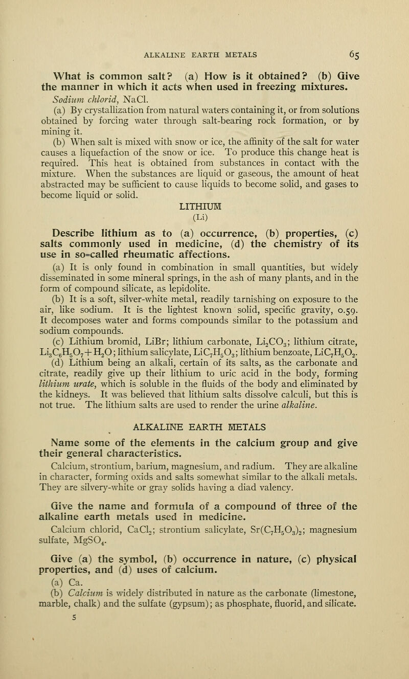 What is common salt? (a) How is it obtained? (b) Give the manner in which it acts when used in freezing mixtures. Sodium chlorid, NaCl. (a) By crystallization from natural waters containing it, or from solutions obtained by forcing water through salt-bearing rock formation, or by mining it. (b) When salt is mixed with snow or ice, the affinity of the salt for water causes a liquefaction of the snow or ice. To produce this change heat is required. This heat is obtained from substances in contact with the mixture. When the substances are liquid or gaseous, the amount of heat abstracted may be sufficient to cause liquids to become solid, and gases to become liquid or solid. LITHIUM (Li) Describe lithium as to (a) occurrence, (b) properties, (c) salts commonly used in medicine, (d) the chemistry of its use in so=called rheumatic affections. (a) It is only found in combination in small quantities, but widely disseminated in some mineral springs, in the ash of many plants, and in the form of compound silicate, as lepidolite. (b) It is a soft, silver-white metal, readily tarnishing on exposure to the air, like sodium. It is the lightest known solid, specific gravity, 0.59. It decomposes water and forms compounds similar to the potassium and sodium compounds. (c) Lithium bromid, LiBr; lithium carbonate, Li2C03; lithium citrate, Li3C6H507+H20; lithium salicylate, LiC7H503; lithium benzoate, LiC7H502. (d) Lithium being an alkali, certain of its salts, as the carbonate and citrate, readily give up their lithium to uric acid in the body, forming lithium urate, which is soluble in the fluids of the body and eliminated by the kidneys. It was believed that lithium salts dissolve calculi, but this is not true. The lithium salts are used to render the urine alkaline. ALKALINE EARTH METALS Name some of the elements in the calcium group and give their general characteristics. Calcium, strontium, barium, magnesium, and radium. They are alkaline in character, forming oxids and salts somewhat similar to the alkali metals. They are silvery-white or gray solids having a diad valency. Give the name and formula of a compound of three of the alkaline earth metals used in medicine. Calcium chlorid, CaCL; strontium salicylate, Sr(C7H503)2; magnesium sulfate, MgS04. Give (a) the symbol, (b) occurrence in nature, (c) physical properties, and (d) uses of calcium. (a) Ca. (b) Calcium is widely distributed in nature as the carbonate (limestone, marble, chalk) and the sulfate (gypsum); as phosphate, fluorid, and silicate. s