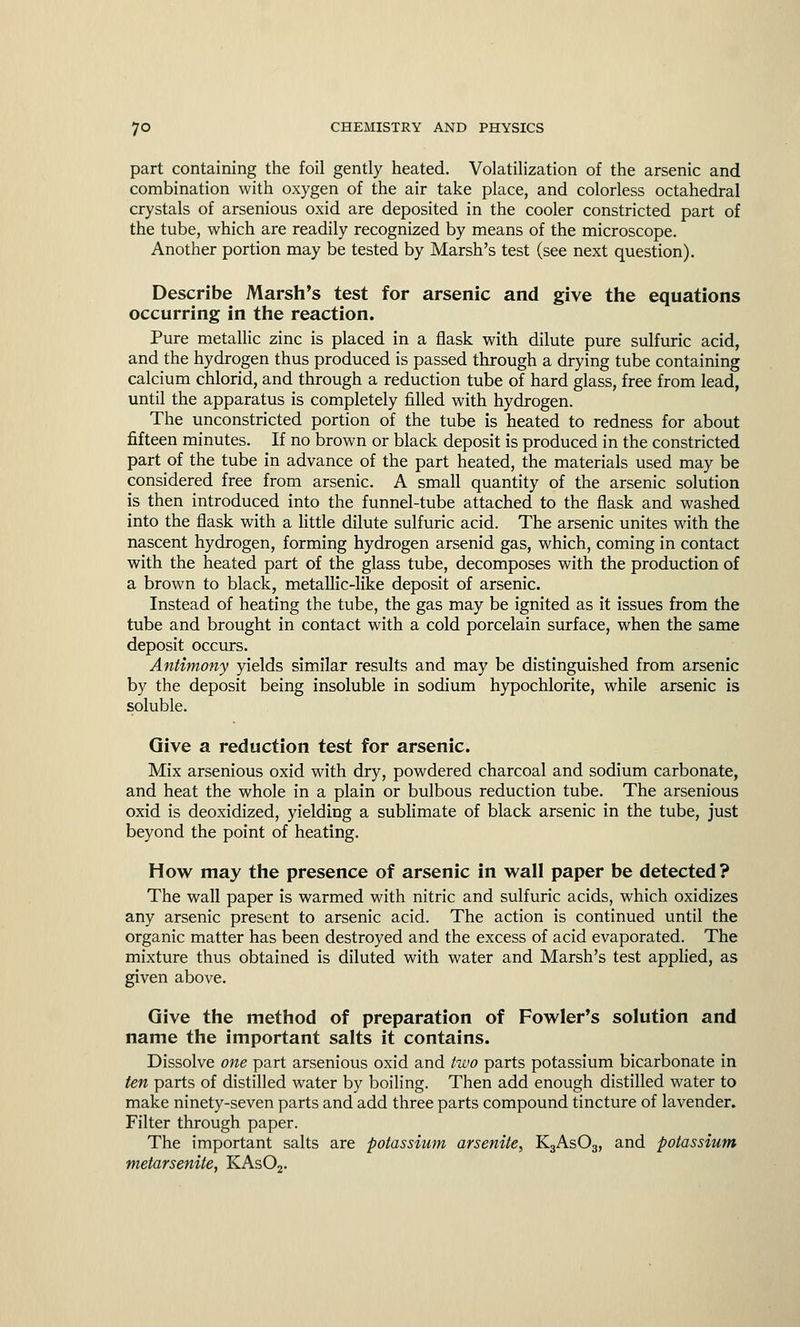 part containing the foil gently heated. Volatilization of the arsenic and combination with oxygen of the air take place, and colorless octahedral crystals of arsenious oxid are deposited in the cooler constricted part of the tube, which are readily recognized by means of the microscope. Another portion may be tested by Marsh's test (see next question). Describe Marsh's test for arsenic and give the equations occurring in the reaction. Pure metallic zinc is placed in a flask with dilute pure sulfuric acid, and the hydrogen thus produced is passed through a drying tube containing calcium chlorid, and through a reduction tube of hard glass, free from lead, until the apparatus is completely filled with hydrogen. The unconstricted portion of the tube is heated to redness for about fifteen minutes. If no brown or black deposit is produced in the constricted part of the tube in advance of the part heated, the materials used may be considered free from arsenic. A small quantity of the arsenic solution is then introduced into the funnel-tube attached to the flask and washed into the flask with a little dilute sulfuric acid. The arsenic unites with the nascent hydrogen, forming hydrogen arsenid gas, which, coming in contact with the heated part of the glass tube, decomposes with the production of a brown to black, metallic-like deposit of arsenic. Instead of heating the tube, the gas may be ignited as it issues from the tube and brought in contact with a cold porcelain surface, when the same deposit occurs. Antimony yields similar results and may be distinguished from arsenic by the deposit being insoluble in sodium hypochlorite, while arsenic is soluble. Give a reduction test for arsenic. Mix arsenious oxid with dry, powdered charcoal and sodium carbonate, and heat the whole in a plain or bulbous reduction tube. The arsenious oxid is deoxidized, yielding a sublimate of black arsenic in the tube, just beyond the point of heating. How may the presence of arsenic in wall paper be detected? The wall paper is warmed with nitric and sulfuric acids, which oxidizes any arsenic present to arsenic acid. The action is continued until the organic matter has been destroyed and the excess of acid evaporated. The mixture thus obtained is diluted with water and Marsh's test applied, as given above. Give the method of preparation of Fowler's solution and name the important salts it contains. Dissolve one part arsenious oxid and two parts potassium bicarbonate in ten parts of distilled water by boiling. Then add enough distilled water to make ninety-seven parts and add three parts compound tincture of lavender. Filter through paper. The important salts are potassium arsenite, K3As03, and potassium metarsenite, KAs02.
