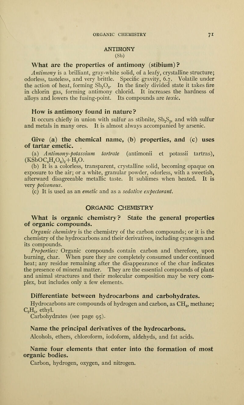 ANTIMONY (Sb) What are the properties of antimony (stibium)? Antimony is a brilliant, gray-white solid, of a leafy, crystalline structure; odorless, tasteless, and very brittle. Specific gravity, 6.7. Volatile under the action of heat, forming Sb203. In the finely divided state it takes fire in chlorin gas, forming antimony chlorid. It increases the hardness of alloys and lowers the fusing-point. Its compounds are toxic. How is antimony found in nature? It occurs chiefly in union with sulfur as stibnite, Sb2S3, and with sulfur and metals in many ores. It is almost always accompanied by arsenic. Give (a) the chemical name, (b) properties, and (c) uses of tartar emetic. (a) Antimony-potassium tartrate (antimonii et potassii tartras), (KSbOC4H406)2+H20. (b) It is a colorless, transparent, crystalline solid, becoming opaque on exposure to the air; or a white, granular powder, odorless, with a sweetish, afterward disagreeable metallic taste. It sublimes when heated. It is very ■poisonous. (c) It is used as an emetic and as a sedative expectorant. ORGANIC CHEMISTRY What is organic chemistry? State the general properties of organic compounds. Organic chemistry is the chemistry of the carbon compounds; or it is the chemistry of the hydrocarbons and their derivatives, including cyanogen and its compounds. Properties: Organic compounds contain carbon and therefore, upon burning, char. When pure they are completely consumed under continued heat; any residue remaining after the disappearance of the char indicates the presence of mineral matter. They are the essential compounds of plant and animal structures and their molecular composition may be very com- plex, but includes only a few elements. Differentiate between hydrocarbons and carbohydrates. Hydrocarbons are compounds of hydrogen and carbon, as CH4, methane; QH5, ethyl. Carbohydrates (see page 95). Name the principal derivatives of the hydrocarbons. Alcohols, ethers, chloroform, iodoform, aldehyds, and fat acids. Name four elements that enter into the formation of most organic bodies. Carbon, hydrogen, oxygen, and nitrogen.