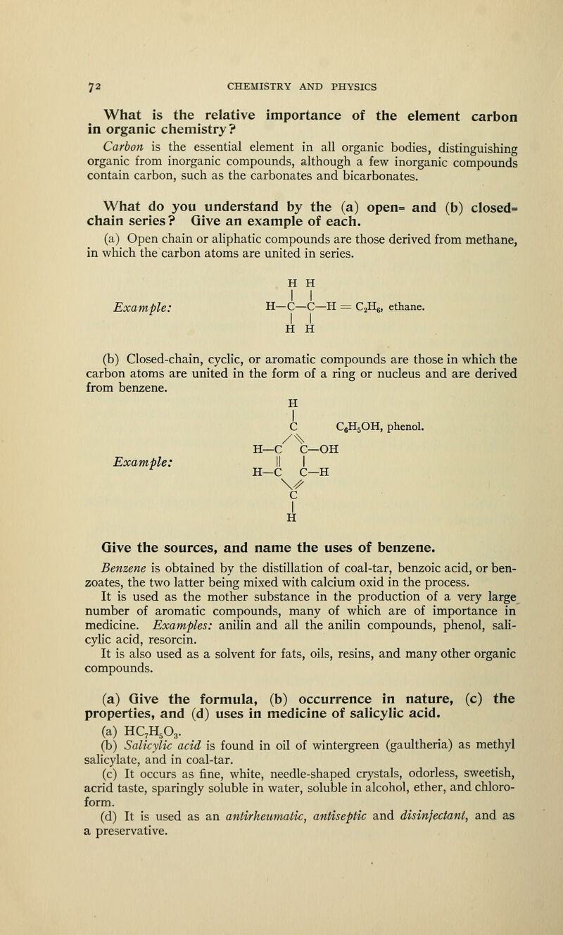 What is the relative importance of the element carbon in organic chemistry? Carbon is the essential element in all organic bodies, distinguishing organic from inorganic compounds, although a few inorganic compounds contain carbon, such as the carbonates and bicarbonates. What do you understand by the (a) open= and (b) closed= chain series? Give an example of each. (a) Open chain or aliphatic compounds are those derived from methane, in which the carbon atoms are united in series. H H I I Example: H—C—C—H = C2H6, ethane. H H (b) Closed-chain, cyclic, or aromatic compounds are those in which the carbon atoms are united in the form of a ring or nucleus and are derived from benzene. H I C C6H5OH, phenol. H—C C—OH Example: II I H—C C—H c I H Give the sources, and name the uses of benzene. Benzene is obtained by the distillation of coal-tar, benzoic acid, or ben- zoates, the two latter being mixed with calcium oxid in the process. It is used as the mother substance in the production of a very large number of aromatic compounds, many of which are of importance in medicine. Examples: anilin and all the anilin compounds, phenol, sali- cylic acid, resorcin. It is also used as a solvent for fats, oils, resins, and many other organic compounds. (a) Give the formula, (b) occurrence in nature, (c) the properties, and (d) uses in medicine of salicylic acid. (a) HC7H503. (b) Salicylic acid is found in oil of wintergreen (gaultheria) as methyl salicylate, and in coal-tar. (c) It occurs as fine, white, needle-shaped crystals, odorless, sweetish, acrid taste, sparingly soluble in water, soluble in alcohol, ether, and chloro- form. (d) It is used as an antirheumatic, antiseptic and disinfectant, and as a preservative.