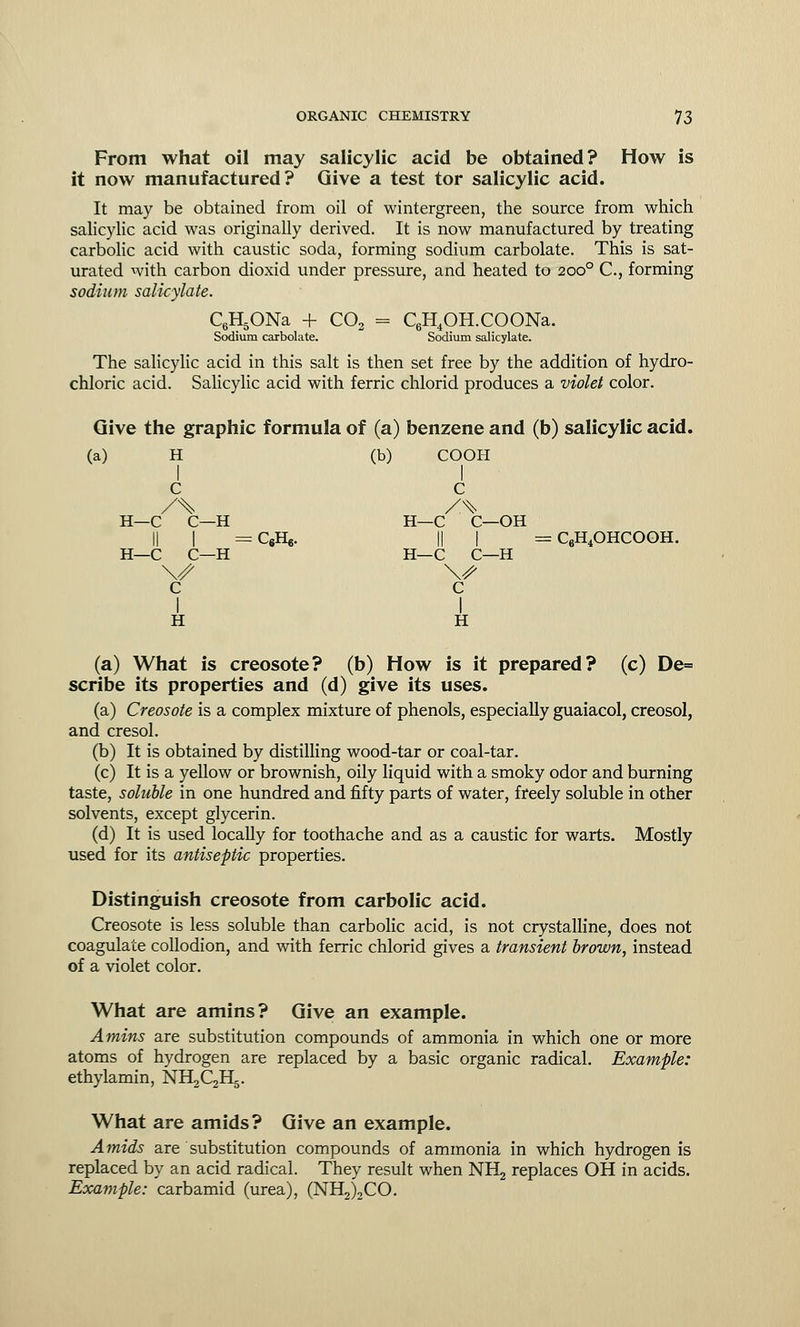 From what oil may salicylic acid be obtained? How is it now manufactured? Give a test tor salicylic acid. It may be obtained from oil of wintergreen, the source from which salicylic acid was originally derived. It is now manufactured by treating carbolic acid with caustic soda, forming sodium carbolate. This is sat- urated with carbon dioxid under pressure, and heated to 2000 C, forming sodium salicylate. C6H5ONa + C02 = C6H4OH.COONa. Sodium carbolate. Sodium salicylate. The salicylic acid in this salt is then set free by the addition of hydro- chloric acid. Salicylic acid with ferric chlorid produces a violet color. Give the graphic formula of (a) benzene and (b) salicylic acid. (a) H (b) COOH C C /% /.% H—C C—H H—C C—OH I] I ^QHe. |] I = C6H4OHCOOH. H—C C—H H—C C—H \// \s c c I I H H (a) What is creosote? (b) How is it prepared? (c) De= scribe its properties and (d) give its uses. (a) Creosote is a complex mixture of phenols, especially guaiacol, creosol, and cresol. (b) It is obtained by distilling wood-tar or coal-tar. (c) It is a yellow or brownish, oily liquid with a smoky odor and burning taste, soluble in one hundred and fifty parts of water, freely soluble in other solvents, except glycerin. (d) It is used locally for toothache and as a caustic for warts. Mostly used for its antiseptic properties. Distinguish creosote from carbolic acid. Creosote is less soluble than carbolic acid, is not crystalline, does not coagulate collodion, and with ferric chlorid gives a transient brown, instead of a violet color. What are amins? Give an example. Amins are substitution compounds of ammonia in which one or more atoms of hydrogen are replaced by a basic organic radical. Example: ethylamin, NH^QHg. What are amids? Give an example. Amids are substitution compounds of ammonia in which hydrogen is replaced by an acid radical. They result when NHj replaces OH in acids. Example: carbamid (urea), (NH2)2CO.