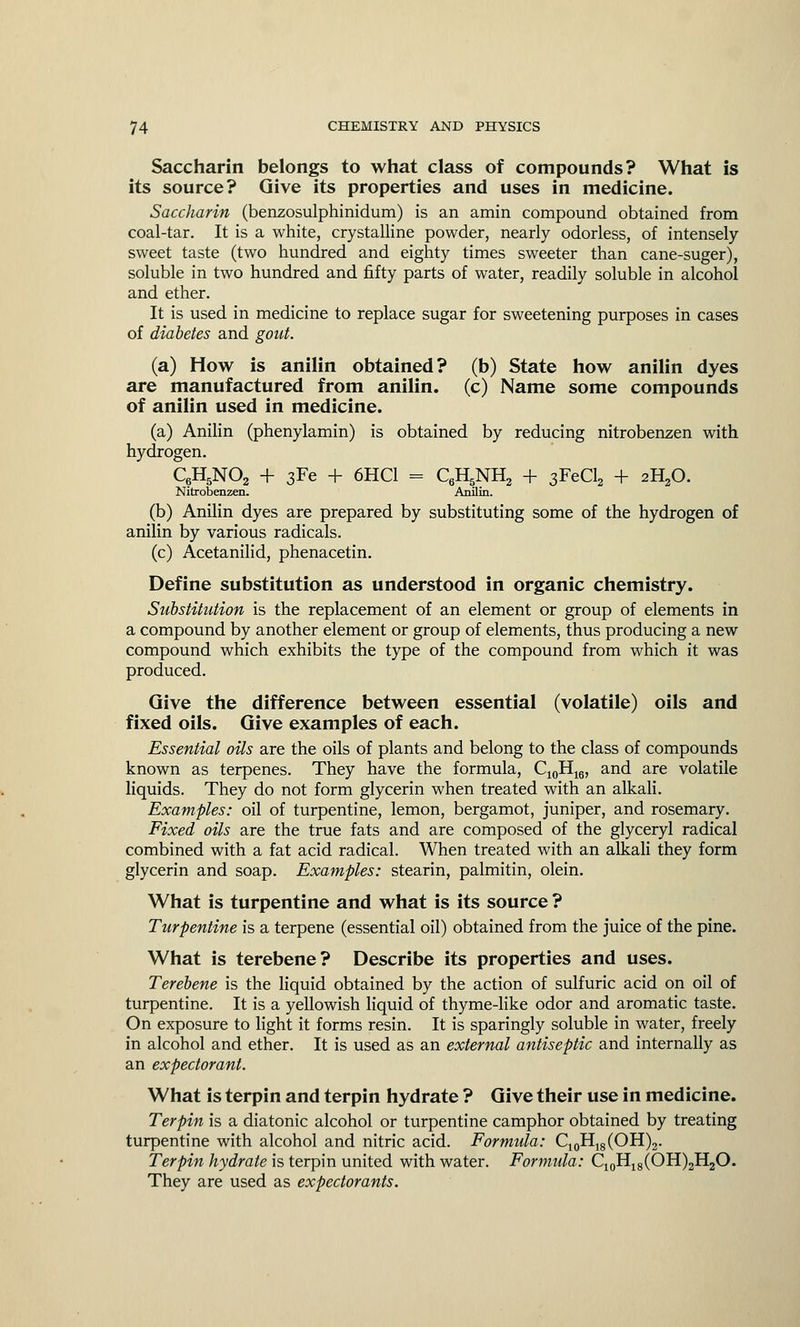 Saccharin belongs to what class of compounds? What is its source? Give its properties and uses in medicine. Saccharin (benzosulphinidum) is an amin compound obtained from coal-tar. It is a white, crystalline powder, nearly odorless, of intensely sweet taste (two hundred and eighty times sweeter than cane-suger), soluble in two hundred and fifty parts of water, readily soluble in alcohol and ether. It is used in medicine to replace sugar for sweetening purposes in cases of diabetes and gout. (a) How is anilin obtained? (b) State how anilin dyes are manufactured from anilin. (c) Name some compounds of anilin used in medicine. (a) Anilin (phenylamin) is obtained by reducing nitrobenzen with hydrogen. QH5N02 + 3Fe + 6HC1 = QHgNtt, + 3FeCl2 + 2H20. Nitrobenzen. Anilin. (b) Anilin dyes are prepared by substituting some of the hydrogen of anilin by various radicals. (c) Acetanilid, phenacetin. Define substitution as understood in organic chemistry. Substitution is the replacement of an element or group of elements in a compound by another element or group of elements, thus producing a new compound which exhibits the type of the compound from which it was produced. Give the difference between essential (volatile) oils and fixed oils. Give examples of each. Essential oils are the oils of plants and belong to the class of compounds known as terpenes. They have the formula, C10H16, and are volatile liquids. They do not form glycerin when treated with an alkali. Examples: oil of turpentine, lemon, bergamot, juniper, and rosemary. Fixed oils are the true fats and are composed of the glyceryl radical combined with a fat acid radical. When treated with an alkali they form glycerin and soap. Examples: stearin, palmitin, olein. What is turpentine and what is its source ? Turpentine is a terpene (essential oil) obtained from the juice of the pine. What is terebene? Describe its properties and uses. Terebene is the liquid obtained by the action of sulfuric acid on oil of turpentine. It is a yellowish liquid of thyme-like odor and aromatic taste. On exposure to light it forms resin. It is sparingly soluble in water, freely in alcohol and ether. It is used as an external antiseptic and internally as an expectorant. What is terpin and terpin hydrate ? Give their use in medicine. Terpin is a diatonic alcohol or turpentine camphor obtained by treating turpentine with alcohol and nitric acid. Formula: C10H18(OH)2. Terpin hydrate is terpin united with water. Formula: C10H18(OH)2H2O. They are used as expectorants.