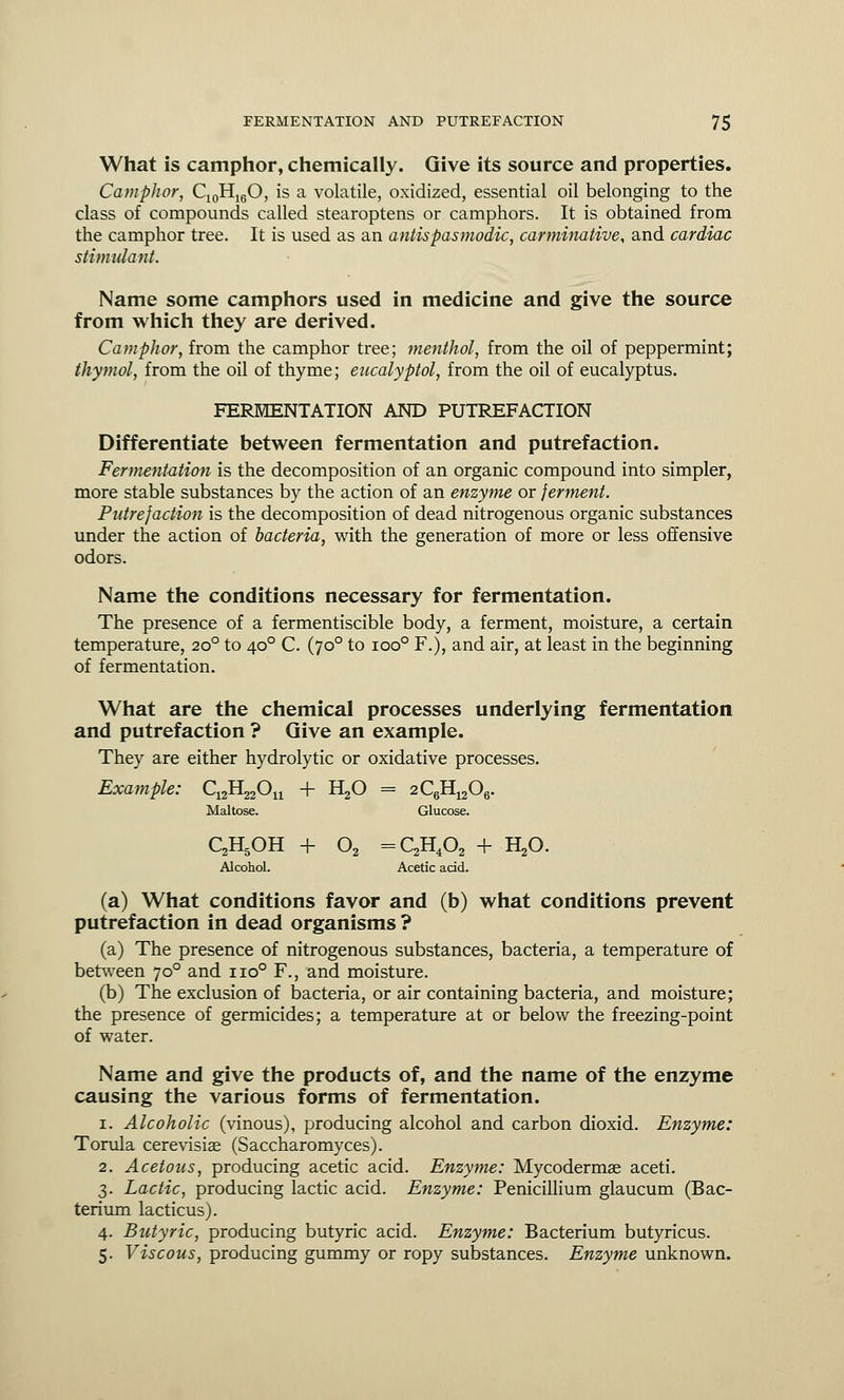 What is camphor, chemically. Give its source and properties. Camphor, C10H16O, is a volatile, oxidized, essential oil belonging to the class of compounds called stearoptens or camphors. It is obtained from the camphor tree. It is used as an antispasmodic, carminative, and cardiac stimulant. Name some camphors used in medicine and give the source from which they are derived. Camphor, from the camphor tree; menthol, from the oil of peppermint; thymol, from the oil of thyme; eucalyptol, from the oil of eucalyptus. FERMENTATION AND PUTREFACTION Differentiate between fermentation and putrefaction. Fermentation is the decomposition of an organic compound into simpler, more stable substances by the action of an enzyme or ferment. Putrefaction is the decomposition of dead nitrogenous organic substances under the action of bacteria, with the generation of more or less offensive odors. Name the conditions necessary for fermentation. The presence of a fermentiscible body, a ferment, moisture, a certain temperature, 200 to 400 C. (700 to ioo° F.), and air, at least in the beginning of fermentation. What are the chemical processes underlying fermentation and putrefaction ? Give an example. They are either hydrolytic or oxidative processes. Example: C12H22On + H20 = 2^11^06. Maltose. Glucose. C2H5OH + 02 =C2H402 + H20. Alcohol. Acetic acid. (a) What conditions favor and (b) what conditions prevent putrefaction in dead organisms ? (a) The presence of nitrogenous substances, bacteria, a temperature of between 700 and no0 F., and moisture. (b) The exclusion of bacteria, or air containing bacteria, and moisture; the presence of germicides; a temperature at or below the freezing-point of water. Name and give the products of, and the name of the enzyme causing the various forms of fermentation. 1. Alcoholic (vinous), producing alcohol and carbon dioxid. Enzyme: Torula cerevisiae (Saccharomyces). 2. Acetous, producing acetic acid. Enzyme: Mycodermae aceti. 3. Lactic, producing lactic acid. Enzyme: Penicillium glaucum (Bac- terium lacticus). 4. Butyric, producing butyric acid. Enzyme: Bacterium butyricus. 5. Viscous, producing gummy or ropy substances. Enzyme unknown.