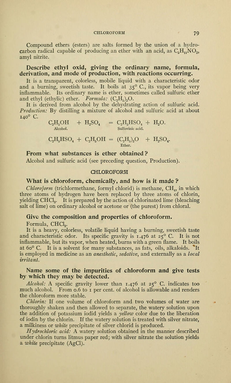 Compound ethers (esters) are salts formed by the union of a hydro- carbon radical capable of producing an ether with an acid, as C5HnN02, amyl nitrite. Describe ethyl oxid, giving the ordinary name, formula, derivation, and mode of production, with reactions occurring. It is a transparent, colorless, mobile liquid with a characteristic odor and a burning, sweetish taste. It boils at 350 C, its vapor being very inflammable. Its ordinary name is ether, sometimes called sulfuric ether and ethyl (ethylic) ether. Formula: (C2H5)20. It is derived from alcohol by the dehydrating action of sulfuric acid. Production: By distilling a mixture of alcohol and sulfuric acid at about 1400 C. C2H5OH + H2S04 = C2H5HS04 + H20. Alcohol. Sulfovinic acid. C2H5HS04 + C,H5OH = (C2H5)20 + H2S04. Ether. From what substances is ether obtained? Alcohol and sulfuric acid (see preceding question, Production). CHLOROFORM What is chloroform, chemically, and how is it made ? Chloroform (trichlormethane, formyl chlorid) is methane, CH4, in which three atoms of hydrogen have been replaced by three atoms of chlorin, yielding CHC13. It is prepared by the action of chlorinated lime (bleaching salt of lime) on ordinary alcohol or acetone or (the purest) from chloral. Give the composition and properties of chloroform. Formula, CHC13. It is a heavy, colorless, volatile liquid having a burning, sweetish taste and characteristic odor. Its specific gravity is 1.476 at 250 C. It is not inflammable, but its vapor, when heated, burns with a green flame. It boils at 6o° C. It is a solvent for many substances, as fats, oils, alkaloids. It is employed in medicine as an anesthetic, sedative, and externally as a local irritant. Name some of the impurities of chloroform and give tests by which they may be detected. Alcohol: A specific gravity lower than 1.476 at 250 C. indicates too much alcohol. From 0.6 to 1 per cent, of alcohol is allowable and renders the chloroform more stable. Chlorin: If one volume of chloroform and two volumes of water are thoroughly shaken and then allowed to separate, the watery solution upon the addition of potassium iodid yields a yellow color due to the liberation of iodin by the chlorin. If the watery solution is treated with silver nitrate, a milkiness or white precipitate of silver chlorid is produced. Hydrochloric acid: A watery solution obtained in the manner described under chlorin turns litmus paper red; with silver nitrate the solution yields a white precipitate (AgCl).