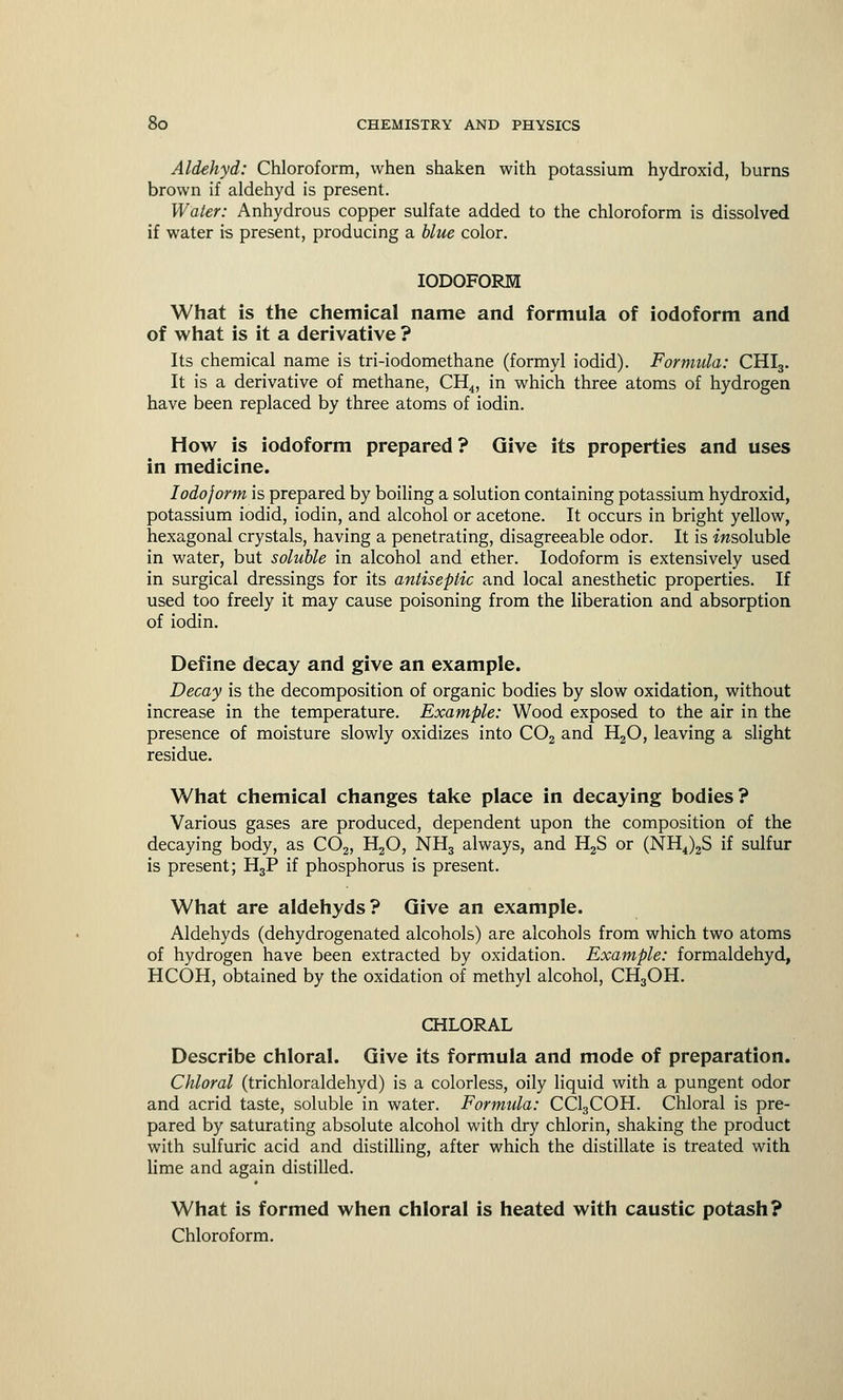 Aldehyd: Chloroform, when shaken with potassium hydroxid, burns brown if aldehyd is present. Water: Anhydrous copper sulfate added to the chloroform is dissolved if water is present, producing a blue color. IODOFORM What is the chemical name and formula of iodoform and of what is it a derivative ? Its chemical name is tri-iodomethane (formyl iodid). Formula: CHI3. It is a derivative of methane, CH4, in which three atoms of hydrogen have been replaced by three atoms of iodin. How is iodoform prepared ? Give its properties and uses in medicine. Iodoform is prepared by boiling a solution containing potassium hydroxid, potassium iodid, iodin, and alcohol or acetone. It occurs in bright yellow, hexagonal crystals, having a penetrating, disagreeable odor. It is insoluble in water, but soluble in alcohol and ether. Iodoform is extensively used in surgical dressings for its antiseptic and local anesthetic properties. If used too freely it may cause poisoning from the liberation and absorption of iodin. Define decay and give an example. Decay is the decomposition of organic bodies by slow oxidation, without increase in the temperature. Example: Wood exposed to the air in the presence of moisture slowly oxidizes into C02 and H20, leaving a slight residue. What chemical changes take place in decaying bodies? Various gases are produced, dependent upon the composition of the decaying body, as C02, H20, NH3 always, and H2S or (NH4)2S if sulfur is present; H3P if phosphorus is present. What are aldehyds? Give an example. Aldehyds (dehydrogenated alcohols) are alcohols from which two atoms of hydrogen have been extracted by oxidation. Example: formaldehyd, HCOH, obtained by the oxidation of methyl alcohol, CH3OH. CHLORAL Describe chloral. Give its formula and mode of preparation. Chloral (trichloraldehyd) is a colorless, oily liquid with a pungent odor and acrid taste, soluble in water. Formula: CCl3COH. Chloral is pre- pared by saturating absolute alcohol with dry chlorin, shaking the product with sulfuric acid and distilling, after which the distillate is treated with lime and again distilled. What is formed when chloral is heated with caustic potash? Chloroform.