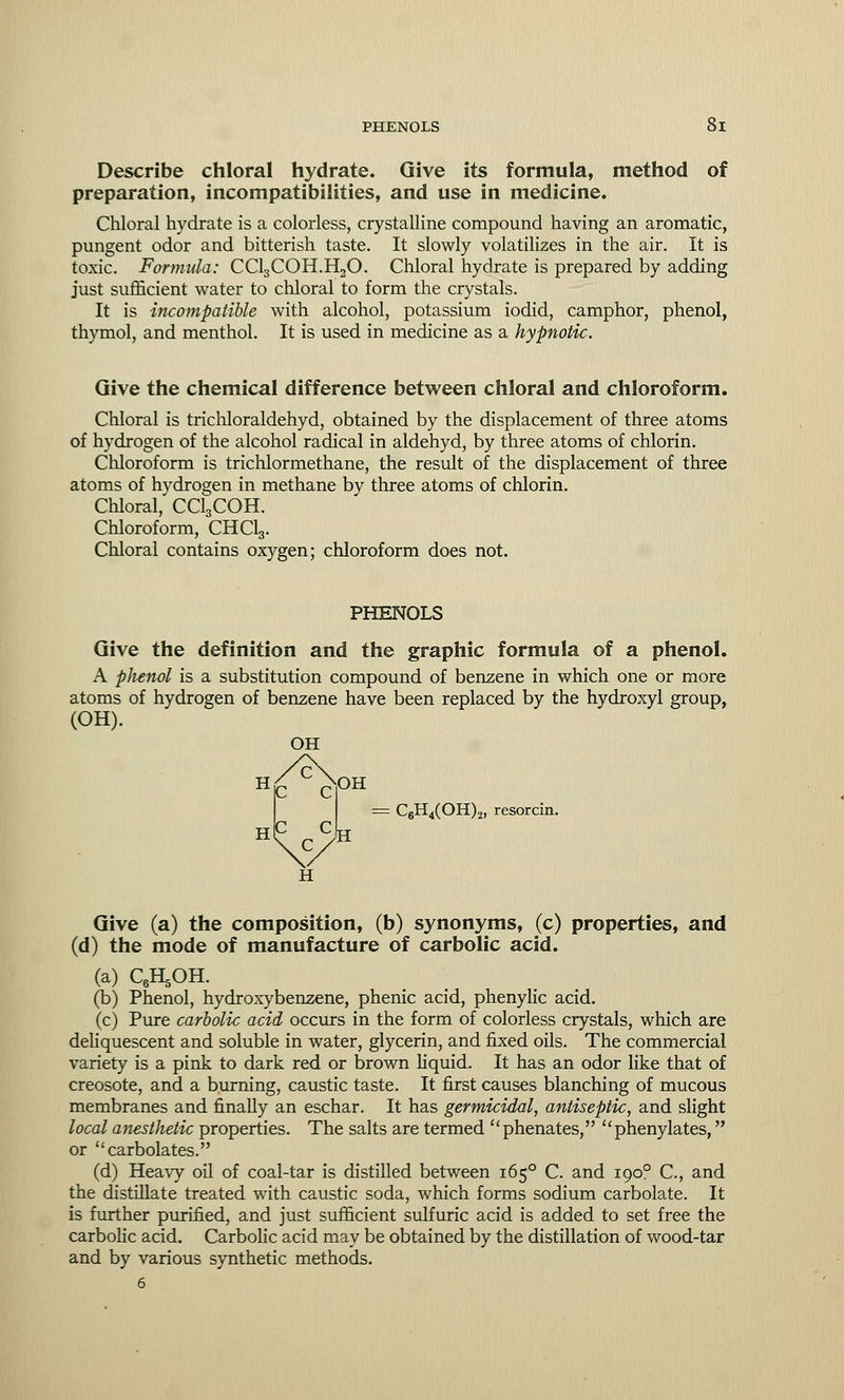 Describe chloral hydrate. Give its formula, method of preparation, incompatibilities, and use in medicine. Chloral hydrate is a colorless, crystalline compound having an aromatic, pungent odor and bitterish taste. It slowly volatilizes in the air. It is toxic. Formula: CC13C0H.H30. Chloral hydrate is prepared by adding just sufficient water to chloral to form the crystals. It is incompatible with alcohol, potassium iodid, camphor, phenol, thymol, and menthol. It is used in medicine as a hypnotic. Give the chemical difference between chloral and chloroform. Chloral is trichloraldehyd, obtained by the displacement of three atoms of hydrogen of the alcohol radical in aldehyd, by three atoms of chlorin. Chloroform is trichlormethane, the result of the displacement of three atoms of hydrogen in methane by three atoms of chlorin. Chloral,' CCLCOH. Chloroform, CHClg. Chloral contains oxygen; chloroform does not. PHENOLS Give the definition and the graphic formula of a phenol. A phenol is a substitution compound of benzene in which one or more atoms of hydrogen of benzene have been replaced by the hydroxyl group, (OH). OH OH = C6H4(OH)2, resorcin. i H£ C MC C H c c c H Give (a) the composition, (b) synonyms, (c) properties, and (d) the mode of manufacture of carbolic acid. (a) QH.OH. (b) Phenol, hydroxybenzene, phenic acid, phenylic acid. (c) Pure carbolic acid occurs in the form of colorless crystals, which are deliquescent and soluble in water, glycerin, and fixed oils. The commercial variety is a pink to dark red or brown liquid. It has an odor like that of creosote, and a burning, caustic taste. It first causes blanching of mucous membranes and finally an eschar. It has germicidal, antiseptic, and slight local anesthetic properties. The salts are termed phenates, phenylates, or carbolates. (d) Heavy oil of coal-tar is distilled between 1650 C. and 1900 C, and the distillate treated with caustic soda, which forms sodium carbolate. It is further purified, and just sufficient sulfuric acid is added to set free the carbolic acid. Carbolic acid may be obtained by the distillation of wood-tar and by various synthetic methods. 6