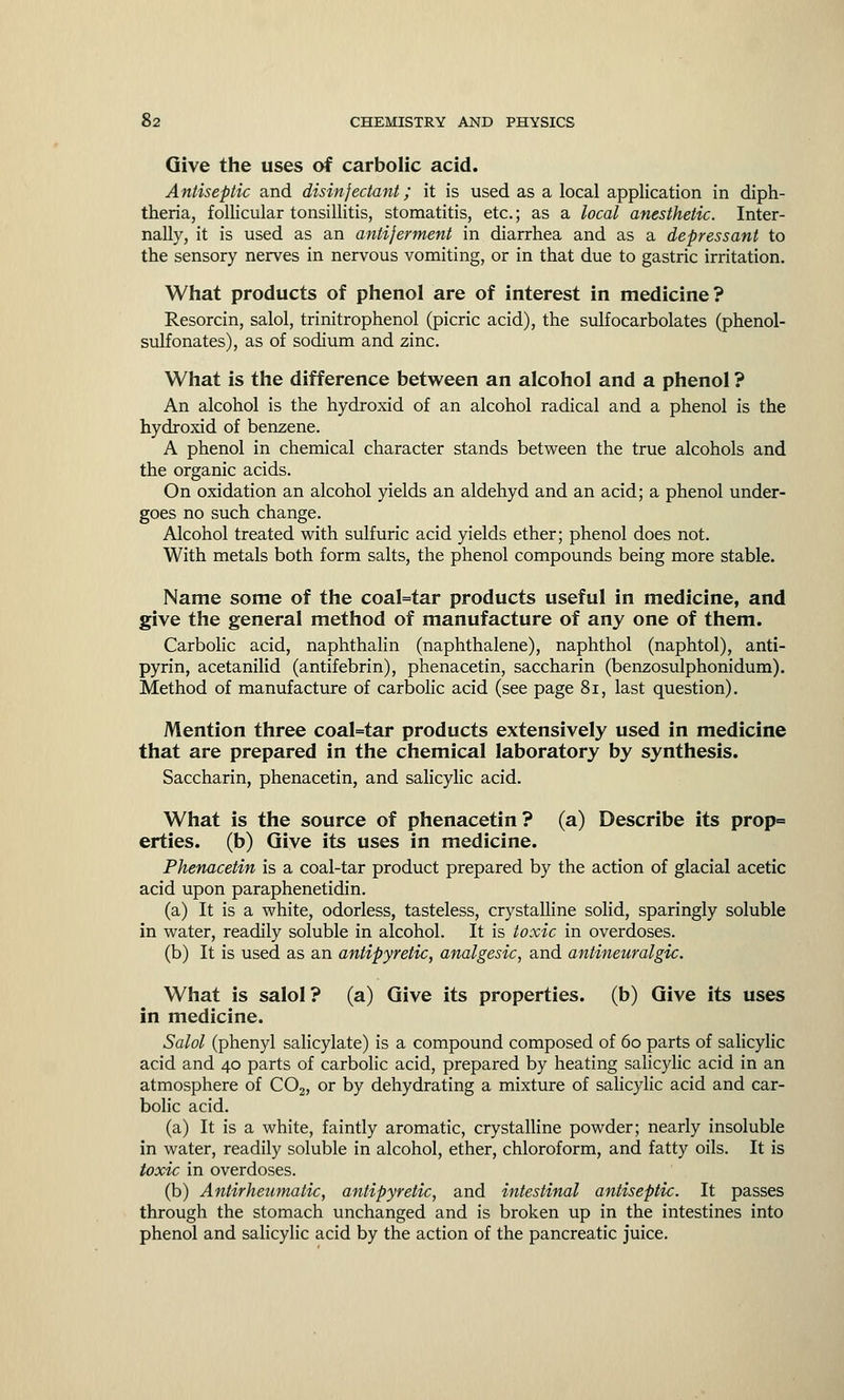 Give the uses of carbolic acid. Antiseptic and disinfectant; it is used as a local application in diph- theria, follicular tonsillitis, stomatitis, etc.; as a local anesthetic. Inter- nally, it is used as an antiferment in diarrhea and as a depressant to the sensory nerves in nervous vomiting, or in that due to gastric irritation. What products of phenol are of interest in medicine? Resorcin, salol, trinitrophenol (picric acid), the sulfocarbolates (phenol- sulfonates), as of sodium and zinc. What is the difference between an alcohol and a phenol ? An alcohol is the hydroxid of an alcohol radical and a phenol is the hydroxid of benzene. A phenol in chemical character stands between the true alcohols and the organic acids. On oxidation an alcohol yields an aldehyd and an acid; a phenol under- goes no such change. Alcohol treated with sulfuric acid yields ether; phenol does not. With metals both form salts, the phenol compounds being more stable. Name some of the coal=tar products useful in medicine, and give the general method of manufacture of any one of them. Carbolic acid, naphthalin (naphthalene), naphthol (naphtol), anti- pyrin, acetanilid (antifebrin), phenacetin, saccharin (benzosulphonidum). Method of manufacture of carbolic acid (see page 81, last question). Mention three coal=tar products extensively used in medicine that are prepared in the chemical laboratory by synthesis. Saccharin, phenacetin, and salicylic acid. What is the source of phenacetin? (a) Describe its prop= erties. (b) Give its uses in medicine. Phenacetin is a coal-tar product prepared by the action of glacial acetic acid upon paraphenetidin. (a) It is a white, odorless, tasteless, crystalline solid, sparingly soluble in water, readily soluble in alcohol. It is toxic in overdoses. (b) It is used as an antipyretic, analgesic, and antineuralgic. What is salol? (a) Give its properties, (b) Give its uses in medicine. Salol (phenyl salicylate) is a compound composed of 60 parts of salicylic acid and 40 parts of carbolic acid, prepared by heating salicylic acid in an atmosphere of C02, or by dehydrating a mixture of salicylic acid and car- bolic acid. (a) It is a white, faintly aromatic, crystalline powder; nearly insoluble in water, readily soluble in alcohol, ether, chloroform, and fatty oils. It is toxic in overdoses. (b) Antirheumatic, antipyretic, and intestinal antiseptic. It passes through the stomach unchanged and is broken up in the intestines into phenol and salicylic acid by the action of the pancreatic juice.