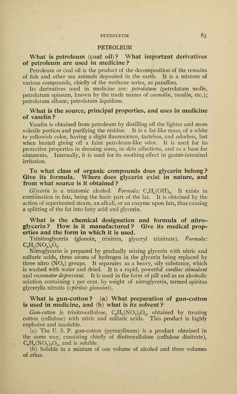 PETROLEUM What is petroleum (coal oil) ? What important derivatives of petroleum are used in medicine? Petroleum or coal oil is the product of the decomposition of the remains of fish and other sea animals deposited in the earth. It is a mixture of various compounds, chiefly of the methane series, as paraffins. Its derivatives used in medicine are: petrolatum (petrolatum molle, petrolatum spissum, known by the trade names of cosmolin, vaselin, etc.); petrolatum album; petrolatum liquidum. What is the source, principal properties, and uses in medicine of vaselin? Vaselin is obtained from petroleum by distilling off the lighter and more volatile portion and purifying the residue. It is a fat-like mass, of a white to yellowish color, having a slight fluorescence, tasteless, and odorless, but when heated giving off a faint petroleum-like odor. It is used for its protective properties in dressing sores, in skin affections, and as a base for ointments. Internally, it is used for its soothing effect in gastro-intestinal irritation. To what class of organic compounds does glycerin belong? Give its formula. Where does glycerin exist in nature, and from what source is it obtained ? Glycerin is a triatomic alcohol. Formula: C3H5(OH)3. It exists in combination in fats, being the basic part of the fat. It is obtained by the action of superheated steam, an alkali, or an enzyme upon fats, thus causing a splitting of the fat into fatty acid and glycerin. What is the chemical designation and formula of nitro= glycerin ? How is it manufactured ? Give its medical prop= erties and the form in which it is used. Trinitroglycerin (glonoin, trinitrin, glyceryl trinitrate). Formula: C3H5(N02)303. Nitroglycerin is prepared by gradually mixing glycerin with nitric and sulfuric acids, three atoms of hydrogen in the glycerin being replaced by three nitro (N02) groups. It separates as a heavy, oily substance, which is washed with water and dried. It is a rapid, powerful cardiac stimulant and vasomotor depressant. It is used in the form of pill and as an alcoholic solution containing 1 per cent, by weight of nitroglycerin, termed spiritus glycerylis nitratis {spiritus glonoini). What is gun=cotton ? (a) What preparation of gun=cotton is used in medicine, and (b) what is its solvent ? Gun-cotton is trinitrocellulose, C6H7(N02)305, obtained by treating cotton (cellulose) with nitric and sulfuric acids. This product is highly explosive and insoluble. (a) The U. S. P. gun-cotton (pyroxylinum) is a product obtained in the same way, consisting chiefly of dinitrocellulose (cellulose dinitrate), C6H8(N02)205, and is soluble. (b) Soluble in a mixture of one volume of alcohol and three volumes of ether.