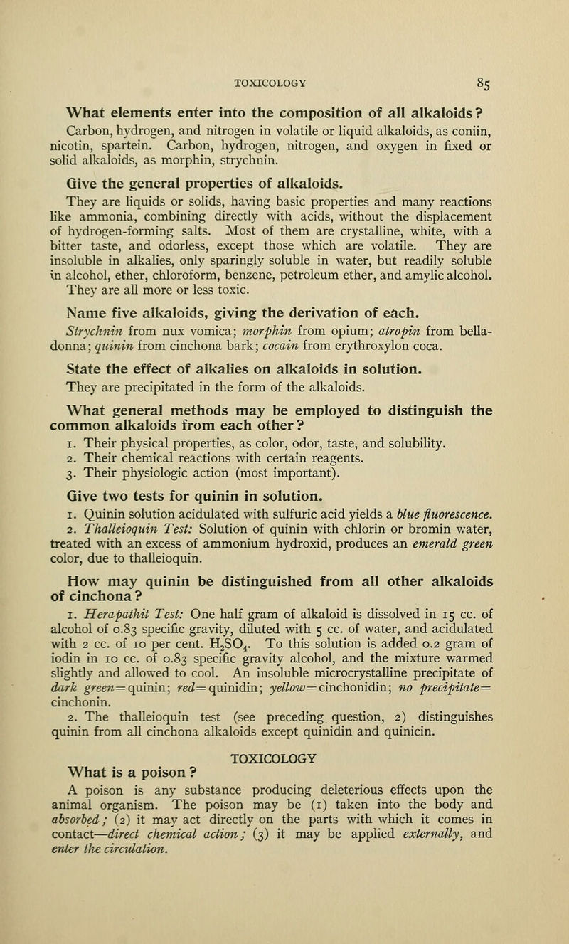 What elements enter into the composition of all alkaloids? Carbon, hydrogen, and nitrogen in volatile or liquid alkaloids, as coniin, nicotin, spartein. Carbon, hydrogen, nitrogen, and oxygen in fixed or solid alkaloids, as morphin, strychnin. Give the general properties of alkaloids. They are liquids or solids, having basic properties and many reactions like ammonia, combining directly with acids, without the displacement of hydrogen-forming salts. Most of them are crystalline, white, with a bitter taste, and odorless, except those which are volatile. They are insoluble in alkalies, only sparingly soluble in water, but readily soluble in alcohol, ether, chloroform, benzene, petroleum ether, and amylic alcohol. They are all more or less toxic. Name five alkaloids, giving the derivation of each. Strychnin from nux vomica; morphin from opium; atropin from bella- donna; quinin from cinchona bark; cocain from erythroxylon coca. State the effect of alkalies on alkaloids in solution. They are precipitated in the form of the alkaloids. What general methods may be employed to distinguish the common alkaloids from each other ? 1. Their physical properties, as color, odor, taste, and solubility. 2. Their chemical reactions with certain reagents. 3. Their physiologic action (most important). Give two tests for quinin in solution. 1. Quinin solution acidulated with sulfuric acid yields a blue fluorescence. 2. Thalleioquin Test: Solution of quinin with chlorin or bromin water, treated with an excess of ammonium hydroxid, produces an emerald green color, due to thalleioquin. How may quinin be distinguished from all other alkaloids of cinchona ? 1. Herapathit Test: One half gram of alkaloid is dissolved in 15 cc. of alcohol of 0.83 specific gravity, diluted with 5 cc. of water, and acidulated with 2 cc. of 10 per cent. H2S04. To this solution is added 0.2 gram of iodin in 10 cc. of 0.83 specific gravity alcohol, and the mixture warmed slightly and allowed to cool. An insoluble microcrystalline precipitate of dark green= quinin; ra2=quinidin; ye^ow=cinchonidin; no precipitate^ cinchonin. 2. The thalleioquin test (see preceding question, 2) distinguishes quinin from all cinchona alkaloids except quinidin and quinicin. TOXICOLOGY What is a poison ? A poison is any substance producing deleterious effects upon the animal organism. The poison may be (1) taken into the body and absorbed; (2) it may act directly on the parts with which it comes in contact—direct chemical action; (3) it may be applied externally, and enter the circulation.