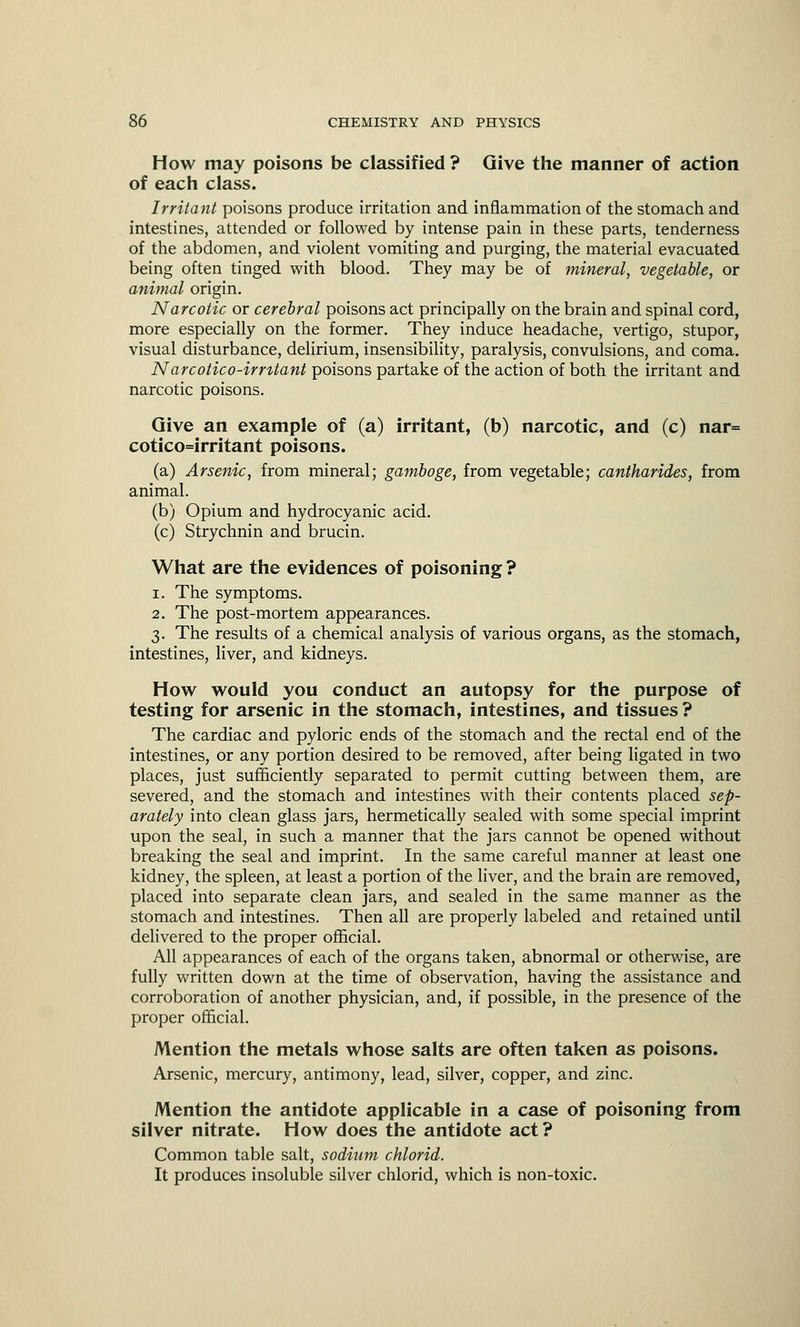 How may poisons be classified ? Give the manner of action of each class. Irritant poisons produce irritation and inflammation of the stomach and intestines, attended or followed by intense pain in these parts, tenderness of the abdomen, and violent vomiting and purging, the material evacuated being often tinged with blood. They may be of mineral, vegetable, or animal origin. Narcotic or cerebral poisons act principally on the brain and spinal cord, more especially on the former. They induce headache, vertigo, stupor, visual disturbance, delirium, insensibility, paralysis, convulsions, and coma. Narcotico-imtant poisons partake of the action of both the irritant and narcotic poisons. Give an example of (a) irritant, (b) narcotic, and (c) nar= cotico=irritant poisons. (a) Arsenic, from mineral; gamboge, from vegetable; cantharides, from animal. (b) Opium and hydrocyanic acid. (c) Strychnin and brucin. What are the evidences of poisoning ? i. The symptoms. 2. The post-mortem appearances. 3. The results of a chemical analysis of various organs, as the stomach, intestines, liver, and kidneys. How would you conduct an autopsy for the purpose of testing for arsenic in the stomach, intestines, and tissues ? The cardiac and pyloric ends of the stomach and the rectal end of the intestines, or any portion desired to be removed, after being ligated in two places, just sufficiently separated to permit cutting between them, are severed, and the stomach and intestines with their contents placed sep- arately into clean glass jars, hermetically sealed with some special imprint upon the seal, in such a manner that the jars cannot be opened without breaking the seal and imprint. In the same careful manner at least one kidney, the spleen, at least a portion of the liver, and the brain are removed, placed into separate clean jars, and sealed in the same manner as the stomach and intestines. Then all are properly labeled and retained until delivered to the proper official. All appearances of each of the organs taken, abnormal or otherwise, are fully written down at the time of observation, having the assistance and corroboration of another physician, and, if possible, in the presence of the proper official. Mention the metals whose salts are often taken as poisons. Arsenic, mercury, antimony, lead, silver, copper, and zinc. Mention the antidote applicable in a case of poisoning from silver nitrate. How does the antidote act? Common table salt, sodium chlorid. It produces insoluble silver chlorid, which is non-toxic.
