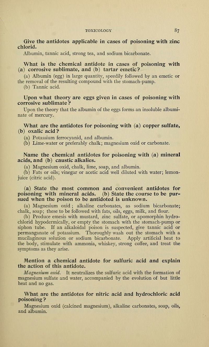 Give the antidotes applicable in cases of poisoning with zinc chlorid. Albumin, tannic acid, strong tea, and sodium bicarbonate. What is the chemical antidote in cases of poisoning with (a) corrosive sublimate, and (b) tartar emetic? (a) Albumin (egg) in large quantity, speedily followed by an emetic or the removal of the resulting compound with the stomach-pump. (b) Tannic acid. Upon what theory are eggs given in cases of poisoning with corrosive sublimate ? Upon the theory that the albumin of the eggs forms an insoluble albumi- nate of mercury. What are the antidotes for poisoning with (a) copper sulfate, (b) oxalic acid ? (a) Potassium ferrocyanid, and albumin. (b) Lime-water or preferably chalk; magnesium oxid or carbonate. Name the chemical antidotes for poisoning with (a) mineral acids, and (b) caustic alkalies. (a) Magnesium oxid, chalk, lime, soap, and albumin. (b) Fats or oils; vinegar or acetic acid well diluted with water; lemon- juice (citric acid). (a) State the most common and convenient antidotes for poisoning with mineral acids, (b) State the course to be pur= sued when the poison to be antidoted is unknown. (a) Magnesium oxid; alkaline carbonates, as sodium bicarbonate; chalk, soap; these to be followed with fats, oils, eggs, milk, and flour. (b) Produce emesis with mustard, zinc sulfate, or apomorphin hydro- chlorid hypodermically, or empty the stomach with the stomach-pump or siphon tube. If an alkaloidal poison is suspected, give tannic acid or permanganate of potassium. Thoroughly wash out the stomach with a mucilaginous solution or sodium bicarbonate. Apply artificial heat to the body, stimulate with ammonia, whiskey, strong coffee, and treat the symptoms as they arise. Mention a chemical antidote for sulfuric acid and explain the action of this antidote. Magnesium oxid. It neutralizes the sulfuric acid with the formation of magnesium sulfate and water, accompanied by the evolution of but little heat and no gas. What are the antidotes for nitric acid and hydrochloric acid poisoning ? Magnesium oxid (calcined magnesium), alkaline carbonates, soap, oils, and albumin.