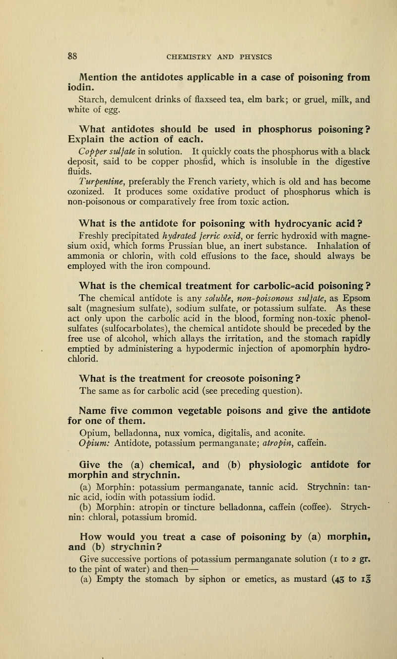 Mention the antidotes applicable in a case of poisoning from iodin. Starch, demulcent drinks of flaxseed tea, elm bark; or gruel, milk, and white of egg. What antidotes should be used in phosphorus poisoning? Explain the action of each. Copper sulfate in solution. It quickly coats the phosphorus with a black deposit, said to be copper phosfid, which is insoluble in the digestive fluids. Turpentine, preferably the French variety, which is old and has become ozonized. It produces some oxidative product of phosphorus which is non-poisonous or comparatively free from toxic action. What is the antidote for poisoning with hydrocyanic acid ? Freshly precipitated hydrated ferric oxid, or ferric hydroxid with magne- sium oxid, which forms Prussian blue, an inert substance. Inhalation of ammonia or chlorin, with cold effusions to the face, should always be employed with the iron compound. What is the chemical treatment for carbolic=acid poisoning ? The chemical antidote is any soluble, non-poisonous sulfate, as Epsom salt (magnesium sulfate), sodium sulfate, or potassium sulfate. As these act only upon the carbolic acid in the blood, forming non-toxic phenol- sulfates (sulfocarbolates), the chemical antidote should be preceded by the free use of alcohol, which allays the irritation, and the stomach rapidly emptied by administering a hypodermic injection of apomorphin hydro- chlorid. What is the treatment for creosote poisoning ? The same as for carbolic acid (see preceding question). Name five common vegetable poisons and give the antidote for one of them. Opium, belladonna, nux vomica, digitalis, and aconite. Opium: Antidote, potassium permanganate; atropin, caffein. Give the (a) chemical, and (b) physiologic antidote for morphin and strychnin. (a) Morphin: potassium permanganate, tannic acid. Strychnin: tan- nic acid, iodin with potassium iodid. (b) Morphin: atropin or tincture belladonna, caffein (coffee). Strych- nin: chloral, potassium bromid. How would you treat a case of poisoning by (a) morphin, and (b) strychnin? Give successive portions of potassium permanganate solution (i to 2 gr. to the pint of water) and then— (a) Empty the stomach by siphon or emetics, as mustard (43 to if
