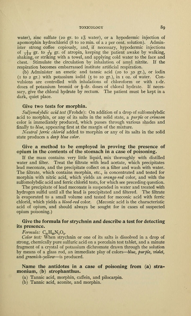 water), zinc sulfate (20 gr. to 13 water), or a hypodermic injection of apomorphin hydrochloric! (8 to 10 min. of a 2 per cent, solution). Admin- ister strong coffee copiously, and, if necessary, hypodermic injections of -j-J^ gr. to -£$ gr. of atropin, keeping the patient awake by walking, shaking, or striking with a towel, and applying cold water to the face and chest. Stimulate the circulation by inhalation of amyl nitrite. If the respiration becomes embarrassed institute artificial respiration. (b) Administer an emetic and tannic acid (20 to 30 gr.), or iodin (1 to 2 gr.) with potassium iodid (5 to 10 gr.), in 1 oz. of water. Con- vulsions are controlled with inhalations of chloroform or with i-dr. doses of potassium bromid or ^-dr. doses of chloral hydrate. If neces- sary, give the chloral hydrate by rectum. The patient must be kept in a dark, quiet place. Give two tests for morphin. Sulfomolybdic acid test (Frohde): On addition of a drop of sulfomolybdic acid to morphin, or any of its salts in the solid state, a purple or crimson color is immediately produced, which passes through various shades and finally to blue, appearing first at the margin of the mixture. Neutral ferric chlorid added to morphin or any of its salts in the solid state produces a deep blue color. Give a method to be employed in proving the presence of opium in the contents of the stomach in a case of poisoning. If the mass contains very little liquid, mix thoroughly with distilled water and filter. Treat the filtrate with lead acetate, which precipitates lead meconate, and the precipitate collect on a filter and wash with water. The nitrate, which contains morphin, etc., is concentrated and tested for morphin with nitric acid, which yields an orange-red color, and with the sulfomolybdic acid and ferric chlorid tests, for which see preceding question. The precipitate of lead meconate is suspended in water and treated with hydrogen sulfid until all the lead is precipitated and filtered. The filtrate is evaporated to a small volume and tested for meconic acid with ferric chlorid, which yields a blood-red color. (Meconic acid is the characteristic acid of opium, and should always be sought for in cases of suspected opium poisoning.) Give the formula for strychnin and describe a test for detecting its presence. Formula: C^H^N^C^. Color test: When strychnin or one of its salts is dissolved in a drop of strong, chemically pure sulfuric acid on a porcelain test tablet, and a minute fragment of a crystal of potassium dichromate drawn through the solution by means of a glass rod, an immediate play of colors—blue, purple, violet, and greenish-yellow—is produced. Name the antidotes in a case of poisoning from (a) stra= monium, (b) strophanthus. (a) Tannic acid, morphin, caffein, and pilocarpin. (b) Tannic acid, aconite, and morphin.