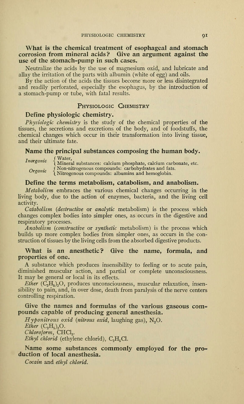 What is the chemical treatment of esophageal and stomach corrosion from mineral acids? Give an argument against the use of the stomach=pump in such cases. Neutralize the acids by the use of magnesium oxid, and lubricate and allay the irritation of the parts with albumin (white of egg) and oils. By the action of the acids the tissues become more or less disintegrated and readily perforated, especially the esophagus, by the introduction of a stomach-pump or tube, with fatal results. Physiologic Chemistry Define physiologic chemistry. Physiologic chemistry is the study of the chemical properties of the tissues, the secretions and excretions of the body, and of foodstuffs, the chemical changes which occur in their transformation into living tissue, and their ultimate fate. Name the principal substances composing the human body. , (Water, ° \ Mineral substances: calcium phosphate, calcium carbonate, etc. ^ . ( Non-nitrogenous compounds: carbohydrates and fats. * \ Nitrogenous compounds: albumins and hemoglobin. Define the terms metabolism, catabolism, and anabolism. Metabolism embraces the various chemical changes occurring in the living body, due to the action of enzymes, bacteria, and the living cell activity. Catabolism (destructive or analytic metabolism) is the process which changes complex bodies into simpler ones, as occurs in the digestive and respiratory processes. Anabolism (constructive or synthetic metabolism) is the process which builds up more complex bodies from simpler ones, as occurs in the con- struction of tissues by the living cells from the absorbed digestive products. What is an anesthetic? Give the name, formula, and properties of one. A substance which produces insensibility to feeling or to acute pain, diminished muscular action, and partial or complete unconsciousness. It may be general or local in its effects. Ether (QH^O, produces unconsciousness, muscular relaxation, insen- sibility to pain, and, in over dose, death from paralysis of the nerve centers controlling respiration. Give the names and formulas of the various gaseous com= pounds capable of producing general anesthesia. Hyponitrous oxid (nitrous oxid, laughing gas), N20. Ether (QH^O. CJiloroform, CHC13. Ethyl chlorid (ethylene chlorid), QHgCl. Name some substances commonly employed for the pro= duction of local anesthesia. Cocain and ethyl chlorid.