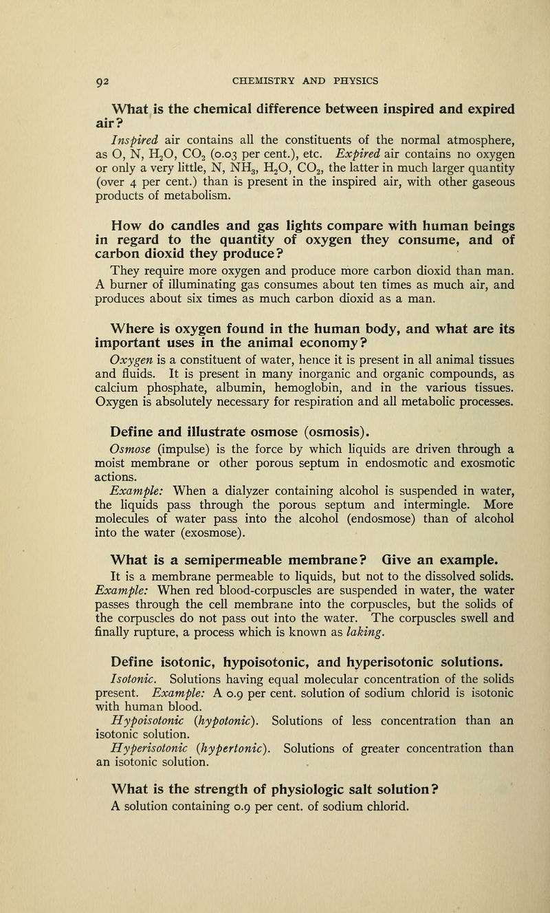 What is the chemical difference between inspired and expired air? Inspired air contains all the constituents of the normal atmosphere, as O, N, H20, C02 (0.03 per cent.), etc. Expired air contains no oxygen or only a very little, N, NH3, H20, C02, the latter in much larger quantity (over 4 per cent.) than is present in the inspired air, with other gaseous products of metabolism. How do candles and gas lights compare with human beings in regard to the quantity of oxygen they consume, and of carbon dioxid they produce? They require more oxygen and produce more carbon dioxid than man. A burner of illuminating gas consumes about ten times as much air, and produces about six times as much carbon dioxid as a man. Where is oxygen found in the human body, and what are its important uses in the animal economy? Oxygen is a constituent of water, hence it is present in all animal tissues and fluids. It is present in many inorganic and organic compounds, as calcium phosphate, albumin, hemoglobin, and in the various tissues. Oxygen is absolutely necessary for respiration and all metabolic processes. Define and illustrate osmose (osmosis). Osmose (impulse) is the force by which liquids are driven through a moist membrane or other porous septum in endosmotic and exosmotic actions. Example: When a dialyzer containing alcohol is suspended in water, the liquids pass through the porous septum and intermingle. More molecules of water pass into the alcohol (endosmose) than of alcohol into the water (exosmose). What is a semipermeable membrane? Give an example. It is a membrane permeable to liquids, but not to the dissolved solids. Example: When red blood-corpuscles are suspended in water, the water passes through the cell membrane into the corpuscles, but the solids of the corpuscles do not pass out into the water. The corpuscles swell and finally rupture, a process which is known as laking. Define isotonic, hypoisotonic, and hyperisotonic solutions. Isotonic. Solutions having equal molecular concentration of the solids present. Example: A 0.9 per cent, solution of sodium chlorid is isotonic with human blood. Hypoisotonic (hypotonic). Solutions of less concentration than an isotonic solution. Hyperisotonic (hypertonic). Solutions of greater concentration than an isotonic solution. What is the strength of physiologic salt solution? A solution containing 0.9 per cent, of sodium chlorid.