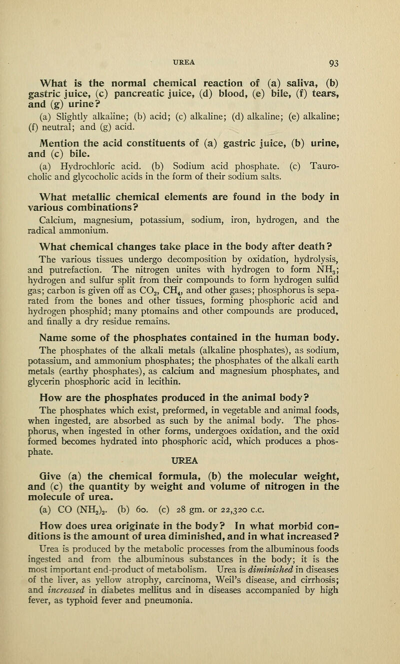 What is the normal chemical reaction of (a) saliva, (b) gastric juice, (c) pancreatic juice, (d) blood, (e) bile, (f) tears, and (g) urine? (a) Slightly alkaline; (b) acid; (c) alkaline; (d) alkaline; (e) alkaline; (f) neutral; and (g) acid. Mention the acid constituents of (a) gastric juice, (b) urine, and (c) bile. (a) Hydrochloric acid, (b) Sodium acid phosphate, (c) Tauro- cholic and glycocholic acids in the form of their sodium salts. What metallic chemical elements are found in the body in various combinations? Calcium, magnesium, potassium, sodium, iron, hydrogen, and the radical ammonium. What chemical changes take place in the body after death ? The various tissues undergo decomposition by oxidation, hydrolysis, and putrefaction. The nitrogen unites with hydrogen to form NH3; hydrogen and sulfur split from their compounds to form hydrogen sulfid gas; carbon is given off as C02, CH4, and other gases; phosphorus is sepa- rated from the bones and other tissues, forming phosphoric acid and hydrogen phosphid; many ptomains and other compounds are produced, and finally a dry residue remains. Name some of the phosphates contained in the human body. The phosphates of the alkali metals (alkaline phosphates), as sodium, potassium, and ammonium phosphates; the phosphates of the alkali earth metals (earthy phosphates), as calcium and magnesium phosphates, and glycerin phosphoric acid in lecithin. How are the phosphates produced in the animal body? The phosphates which exist, preformed, in vegetable and animal foods, when ingested, are absorbed as such by the animal body. The phos- phorus, when ingested in other forms, undergoes oxidation, and the oxid formed becomes hydrated into phosphoric acid, which produces a phos- phate. UREA Give (a) the chemical formula, (b) the molecular weight, and (c) the quantity by weight and volume of nitrogen in the molecule of urea. (a) CO (NH^. (b) 60. (c) 28 gm. or 22,320 c.c. How does urea originate in the body? In what morbid con= ditions is the amount of urea diminished, and in what increased ? Urea is produced by the metabolic processes from the albuminous foods ingested and from the albuminous substances in the body; it is the most important end-product of metabolism. Urea is diminished in diseases of the liver, as yellow atrophy, carcinoma, Weil's disease, and cirrhosis; and increased in diabetes mellitus and in diseases accompanied by high fever, as typhoid fever and pneumonia.