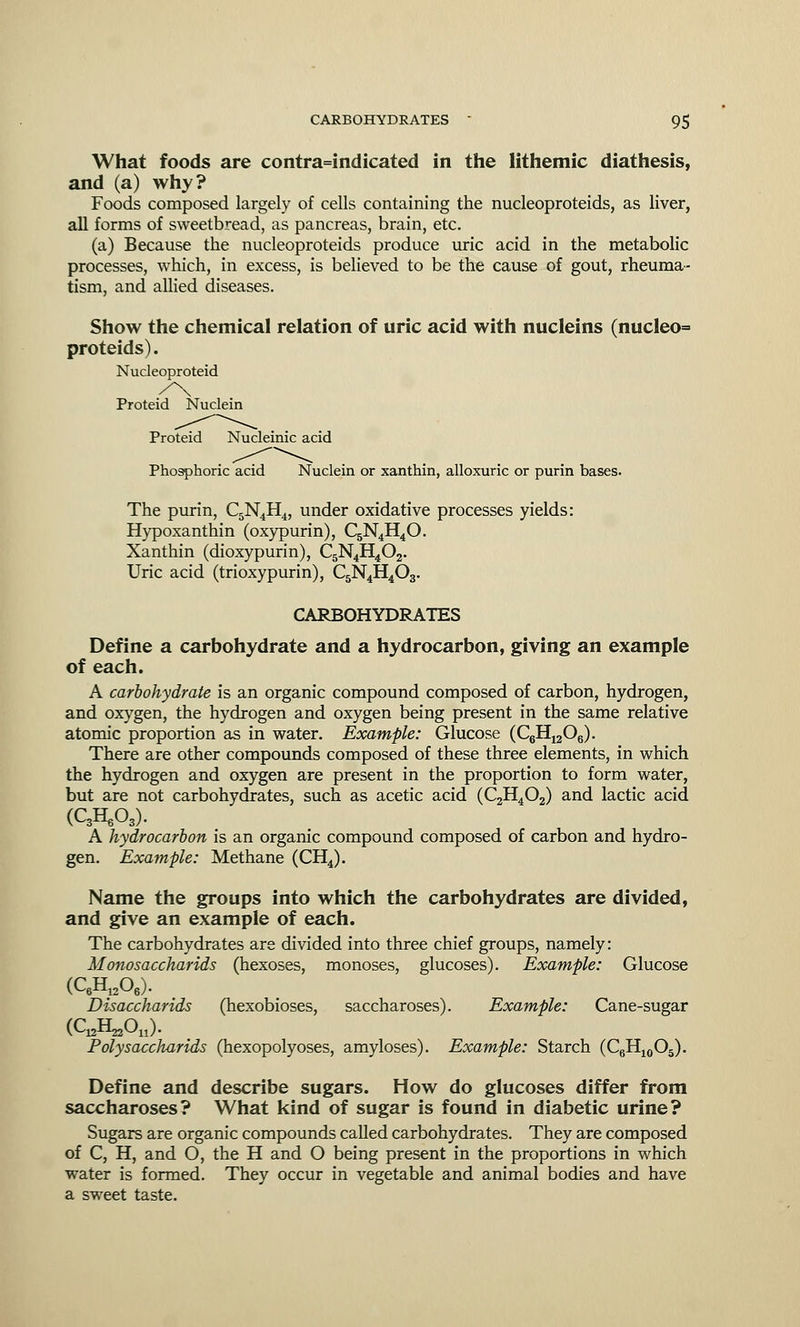 What foods are contra=indicated in the lithemic diathesis, and (a) why? Foods composed largely of cells containing the nucleoproteids, as liver, all forms of sweetbread, as pancreas, brain, etc. (a) Because the nucleoproteids produce uric acid in the metabolic processes, which, in excess, is believed to be the cause of gout, rheuma- tism, and allied diseases. Show the chemical relation of uric acid with nucleins (nucleo= proteids). Nucleoproteid Proteid Nuclein Proteid Nucleinic acid Phosphoric acid Nuclein or xanthin, alloxuric or purin bases. The purin, C5N4H4, under oxidative processes yields: Hypoxanthin (oxypurin), C5N4H40. Xanthin (dioxypurin), C5N4H402. Uric acid (trioxypurin), C5N4H403. CARBOHYDRATES Define a carbohydrate and a hydrocarbon, giving an example of each. A carbohydrate is an organic compound composed of carbon, hydrogen, and oxygen, the hydrogen and oxygen being present in the same relative atomic proportion as in water. Example: Glucose (C6H1206). There are other compounds composed of these three elements, in which the hydrogen and oxygen are present in the proportion to form water, but are not carbohydrates, such as acetic acid (C2H402) and lactic acid (QH.O,). A hydrocarbon is an organic compound composed of carbon and hydro- gen. Example: Methane (CH4). Name the groups into which the carbohydrates are divided, and give an example of each. The carbohydrates are divided into three chief groups, namely: Monosaccharids (hexoses, monoses, glucoses). Example: Glucose Disaccharids (hexobioses, saccharoses). Example: Cane-sugar (QjH^On). Polysaccharids (hexopolyoses, amyloses). Example: Starch (C6H10O5). Define and describe sugars. How do glucoses differ from saccharoses? What kind of sugar is found in diabetic urine? Sugars are organic compounds called carbohydrates. They are composed of C, H, and O, the H and O being present in the proportions in which water is formed. They occur in vegetable and animal bodies and have a sweet taste.