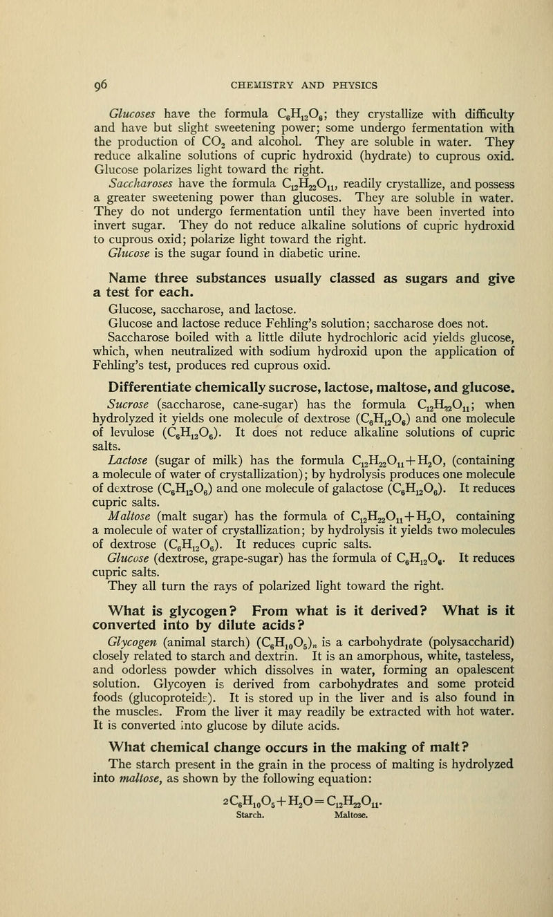Glucoses have the formula C6H1208; they crystallize with difficulty and have but slight sweetening power; some undergo fermentation with the production of C02 and alcohol. They are soluble in water. They reduce alkaline solutions of cupric hydroxid (hydrate) to cuprous oxid. Glucose polarizes light toward the right. Saccharoses have the formula C^H^On, readily crystallize, and possess a greater sweetening power than glucoses. They are soluble in water. They do not undergo fermentation until they have been inverted into invert sugar. They do not reduce alkaline solutions of cupric hydroxid to cuprous oxid; polarize light toward the right. Glucose is the sugar found in diabetic urine. Name three substances usually classed as sugars and give a test for each. Glucose, saccharose, and lactose. Glucose and lactose reduce Fehling's solution; saccharose does not. Saccharose boiled with a little dilute hydrochloric acid yields glucose, which, when neutralized with sodium hydroxid upon the application of Fehling's test, produces red cuprous oxid. Differentiate chemically sucrose, lactose, maltose, and glucose. Sucrose (saccharose, cane-sugar) has the formula C12H,2Ou; when hydrolyzed it yields one molecule of dextrose (CeH^Og) and one molecule of levulose (C6H12Oe). It does not reduce alkaline solutions of cupric salts. Lactose (sugar of milk) has the formula C12H22Ou + H20, (containing a molecule of water of crystallization); by hydrolysis produces one molecule of dextrose (CgH^Oe) and one molecule of galactose (CgH^Og). It reduces cupric salts. Maltose (malt sugar) has the formula of C^H^On+H^O, containing a molecule of water of crystallization; by hydrolysis it yields two molecules of dextrose (CgH^Og). It reduces cupric salts. Glucose (dextrose, grape-sugar) has the formula of C6H12Og. It reduces cupric salts. They all turn the rays of polarized light toward the right. What is glycogen? From what is it derived? What is it converted into by dilute acids? Glycogen (animal starch) (C6H10O5)„ is a carbohydrate (polysaccharid) closely related to starch and dextrin. It is an amorphous, white, tasteless, and odorless powder which dissolves in water, forming an opalescent solution. Glycoyen is derived from carbohydrates and some proteid foods (glucoproteids). It is stored up in the liver and is also found in the muscles. From the liver it may readily be extracted with hot water. It is converted into glucose by dilute acids. What chemical change occurs in the making of malt? The starch present in the grain in the process of malting is hydrolyzed into maltose, as shown by the following equation: 2 QH10O5+H20 = C12H22Ou. Starch. Maltose.