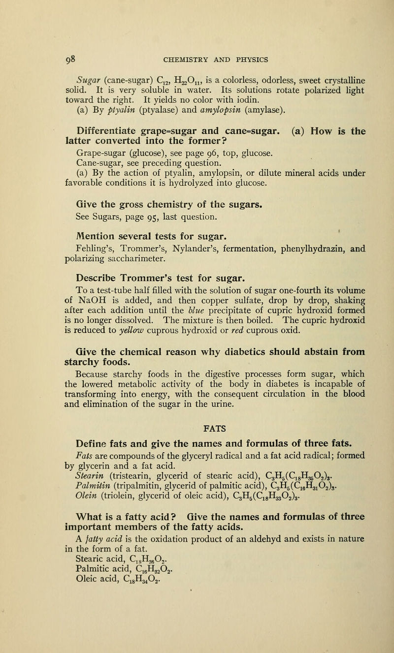 Sugar (cane-sugar) C12, H^On, is a colorless, odorless, sweet crystalline solid. It is very soluble in water. Its solutions rotate polarized light toward the right. It yields no color with iodin. (a) By ptyalin (ptyalase) and amylopsin (amylase). Differentiate grape=sugar and cane=sugar. (a) How is the latter converted into the former? Grape-sugar (glucose), see page 96, top, glucose. Cane-sugar, see preceding question. (a) By the action of ptyalin, amylopsin, or dilute mineral acids under favorable conditions it is hydrolyzed into glucose. Give the gross chemistry of the sugars. See Sugars, page 95, last question. Mention several tests for sugar. Fehling's, Trommer's, Nylander's, fermentation, phenylhydrazin, and polarizing saccharimeter. Describe Trommer's test for sugar. To a test-tube half filled with the solution of sugar one-fourth its volume of NaOH is added, and then copper sulfate, drop by drop, shaking after each addition until the blue precipitate of cupric hydroxid formed is no longer dissolved. The mixture is then boiled. The cupric hydroxid is reduced to yellow cuprous hydroxid or red cuprous oxid. Give the chemical reason why diabetics should abstain from starchy foods. Because starchy foods in the digestive processes form sugar, which the lowered metabolic activity of the body in diabetes is incapable of transforming into energy, with the consequent circulation in the blood and elimination of the sugar in the urine. FATS Define fats and give the names and formulas of three fats. Fats are compounds of the glyceryl radical and a fat acid radical; formed by glycerin and a fat acid. Stearin (tristearin, glycerid of stearic acid), C3H5(C18H3502)3. Palmitin (tripalmitin, glycerid of palmitic acid), C3H5(C16H3102)3. Olein (triolein, glycerid of oleic acid), C3H5(C18H3302)3. What is a fatty acid ? Give the names and formulas of three important members of the fatty acids. A fatty acid is the oxidation product of an aldehyd and exists in nature in the form of a fat. Stearic acid, C1SH3602. Palmitic acid, C16H3202. Oleic acid, C^H^Cy