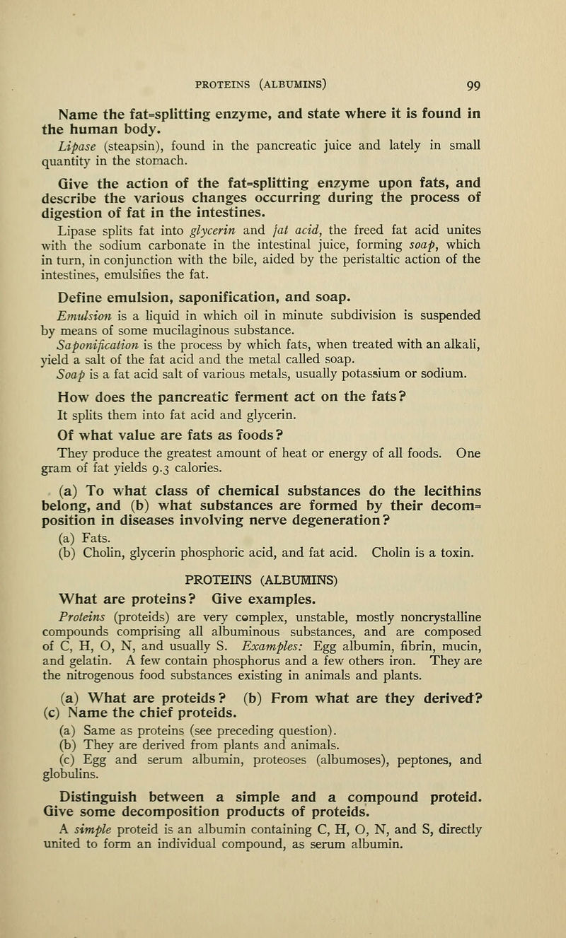 Name the fat=splitting enzyme, and state where it is found in the human body. Lipase (steapsin), found in the pancreatic juice and lately in small quantity in the stomach. Give the action of the fat=splitting enzyme upon fats, and describe the various changes occurring during the process of digestion of fat in the intestines. Lipase splits fat into glycerin and fat acid, the freed fat acid unites with the sodium carbonate in the intestinal juice, forming soap, which in turn, in conjunction with the bile, aided by the peristaltic action of the intestines, emulsifies the fat. Define emulsion, saponification, and soap. Emulsion is a liquid in which oil in minute subdivision is suspended by means of some mucilaginous substance. Saponification is the process by which fats, when treated with an alkali, yield a salt of the fat acid and the metal called soap. Soap is a fat acid salt of various metals, usually potassium or sodium. How does the pancreatic ferment act on the fats? It splits them into fat acid and glycerin. Of what value are fats as foods? They produce the greatest amount of heat or energy of all foods. One gram of fat yields 9.3 calories. (a) To what class of chemical substances do the lecithins belong, and (b) what substances are formed by their decom= position in diseases involving nerve degeneration? (a) Fats. (b) Cholin, glycerin phosphoric acid, and fat acid. Cholin is a toxin. PROTEINS (ALBUMINS) What are proteins? Give examples. Proteins (proteids) are very complex, unstable, mostly noncrystalline compounds comprising all albuminous substances, and are composed of C, H, O, N, and usually S. Examples: Egg albumin, fibrin, mucin, and gelatin. A few contain phosphorus and a few others iron. They are the nitrogenous food substances existing in animals and plants. (a) What are proteids? (b) From what are they derived? (c) Name the chief proteids. (a) Same as proteins (see preceding question). (b) They are derived from plants and animals. (c) Egg and serum albumin, proteoses (albumoses), peptones, and globulins. Distinguish between a simple and a compound proteid. Give some decomposition products of proteids. A simple proteid is an albumin containing C, H, O, N, and S, directly united to form an individual compound, as serum albumin.