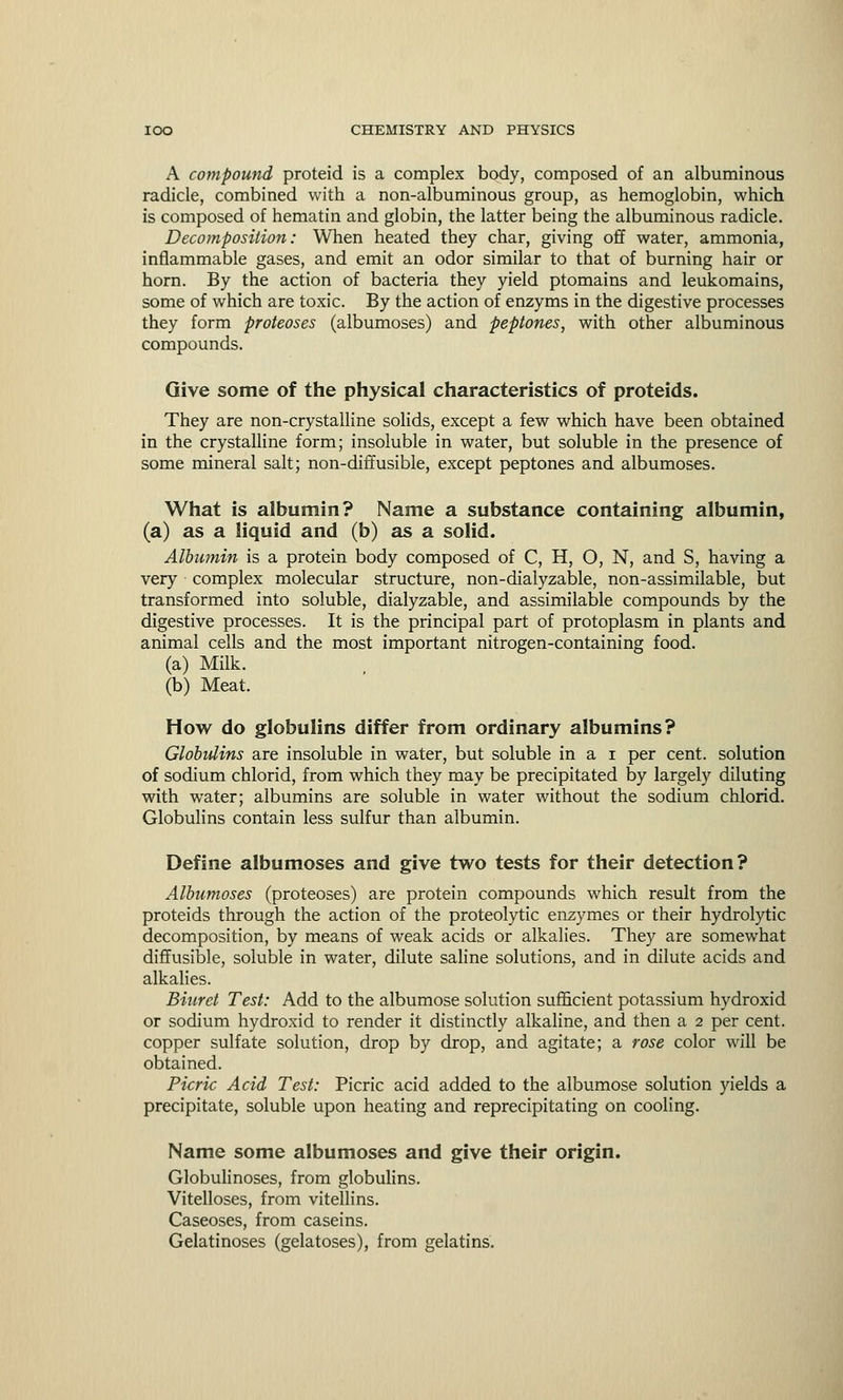 A compound proteid is a complex body, composed of an albuminous radicle, combined with a non-albuminous group, as hemoglobin, which is composed of hematin and globin, the latter being the albuminous radicle. Decomposition: When heated they char, giving off water, ammonia, inflammable gases, and emit an odor similar to that of burning hair or horn. By the action of bacteria they yield ptomains and leukomains, some of which are toxic. By the action of enzyms in the digestive processes they form proteoses (albumoses) and peptones, with other albuminous compounds. Give some of the physical characteristics of proteids. They are non-crystalline solids, except a few which have been obtained in the crystalline form; insoluble in water, but soluble in the presence of some mineral salt; non-diffusible, except peptones and albumoses. What is albumin? Name a substance containing albumin, (a) as a liquid and (b) as a solid. Albumin is a protein body composed of C, H, O, N, and S, having a very complex molecular structure, non-dialyzable, non-assimilable, but transformed into soluble, dialyzable, and assimilable compounds by the digestive processes. It is the principal part of protoplasm in plants and animal cells and the most important nitrogen-containing food. (a) Milk. (b) Meat. How do globulins differ from ordinary albumins? Globulins are insoluble in water, but soluble in a i per cent, solution of sodium chlorid, from which they may be precipitated by largely diluting with water; albumins are soluble in water without the sodium chlorid. Globulins contain less sulfur than albumin. Define albumoses and give two tests for their detection? Albumoses (proteoses) are protein compounds which result from the proteids through the action of the proteolytic enzymes or their hydrolytic decomposition, by means of weak acids or alkalies. They are somewhat diffusible, soluble in water, dilute saline solutions, and in dilute acids and alkalies. Biuret Test: Add to the albumose solution sufficient potassium hydroxid or sodium hydroxid to render it distinctly alkaline, and then a 2 per cent, copper sulfate solution, drop by drop, and agitate; a rose color will be obtained. Picric Acid Test: Picric acid added to the albumose solution yields a precipitate, soluble upon heating and reprecipitating on cooling. Name some albumoses and give their origin. Globulinoses, from globulins. Vitelloses, from vitellins. Caseoses, from caseins. Gelatinoses (gelatoses), from gelatins.