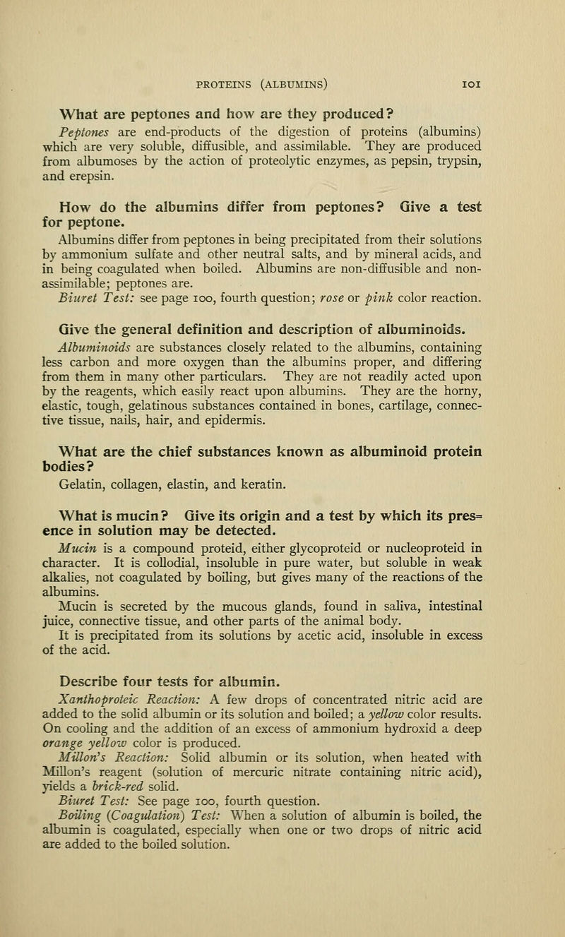 What are peptones and how are they produced? Peptones are end-products of the digestion of proteins (albumins) which are very soluble, diffusible, and assimilable. They are produced from albumoses by the action of proteolytic enzymes, as pepsin, trypsin, and erepsin. How do the albumins differ from peptones? Give a test for peptone. Albumins differ from peptones in being precipitated from their solutions by ammonium sulfate and other neutral salts, and by mineral acids, and in being coagulated when boiled. Albumins are non-diffusible and non- assimilable; peptones are. Biuret Test: see page ioo, fourth question; rose or pink color reaction. Give the general definition and description of albuminoids. Albuminoids are substances closely related to the albumins, containing less carbon and more oxygen than the albumins proper, and differing from them in many other particulars. They are not readily acted upon by the reagents, which easily react upon albumins. They are the horny, elastic, tough, gelatinous substances contained in bones, cartilage, connec- tive tissue, nails, hair, and epidermis. What are the chief substances known as albuminoid protein bodies? Gelatin, collagen, elastin, and keratin. What is mucin ? Give its origin and a test by which its pres= ence in solution may be detected. Mucin is a compound proteid, either glycoproteid or nucleoproteid in character. It is collodial, insoluble in pure water, but soluble in weak alkalies, not coagulated by boiling, but gives many of the reactions of the albumins. Mucin is secreted by the mucous glands, found in saliva, intestinal juice, connective tissue, and other parts of the animal body. It is precipitated from its solutions by acetic acid, insoluble in excess of the acid. Describe four tests for albumin. Xanthoproteic Reaction: A few drops of concentrated nitric acid are added to the solid albumin or its solution and boiled; a yellow color results. On cooling and the addition of an excess of ammonium hydroxid a deep orange yellow color is produced. MUlon's Reaction: Solid albumin or its solution, when heated with Millon's reagent (solution of mercuric nitrate containing nitric acid), yields a brick-red solid. Biuret Test: See page ioo, fourth question. Boiling {Coagulation) Test: When a solution of albumin is boiled, the albumin is coagulated, especially when one or two drops of nitric acid are added to the boiled solution.