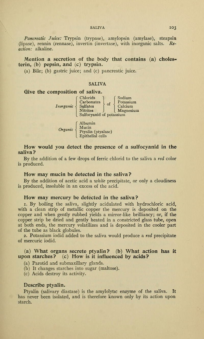 Pancreatic Juice: Trypsin (trypase), amylopsin (amylase), steapsin (lipase), rennin (rennase), invertin (invertase), with inorganic salts. Re- action: alkaline. Mention a secretion of the body that contains (a) choles- terin, (b) pepsin, and (c) trypsin. (a) Bile; (b) gastric juice; and (c) pancreatic juice. SALIVA Give the composition of saliva Chlorids 1 f Sodium Carbonates I . J Potassium Inorganic 1 Sulfates [ 1 Calcium I Nitrites J [ Magnesium L Sulfocyanid of potassium (Albumin Mucin Ptyalin (ptyalase) Epithelial cells How would you detect the presence of a sulfocyanid in the saliva ? By the addition of a few drops of ferric chlorid to the saliva a red color is produced. How may mucin be detected in the saliva? By the addition of acetic acid a white precipitate, or only a cloudiness is produced, insoluble in an excess of the acid. How may mercury be detected in the saliva? 1. By boiling the saliva, slightly acidulated with hydrochloric acid, with a clean strip of metallic copper the mercury is deposited on the copper and when gently rubbed yields a mirror-like brilliancy; or, if the copper strip be dried and gently heated in a constricted glass tube, open at both ends, the mercury volatilizes and is deposited in the cooler part of the tube as black globules. 2. Potassium iodid added to the saliva would produce a red precipitate of mercuric iodid. (a) What organs secrete ptyalin? (b) What action has it upon starches? (c) How is it influenced by acids? (a) Parotid and submaxillary glands. (b) It changes starches into sugar (maltose). (c) Acids destroy its activity. Describe ptyalin. Ptyalin (salivary diastase) is the amylolytic enzyme of the saliva. It has never been isolated, and is therefore known only by its action upon starch.
