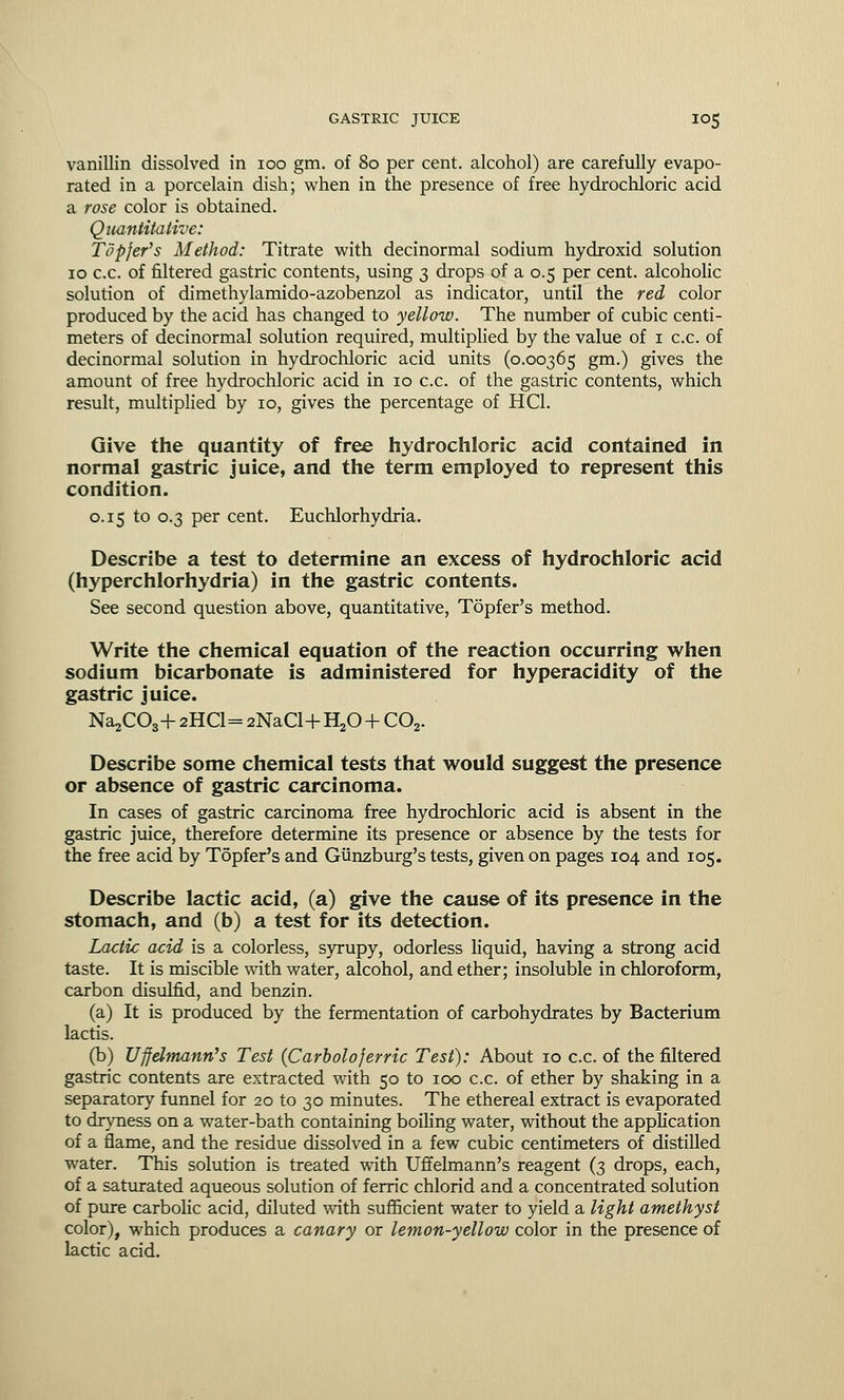 vanillin dissolved in 100 gm. of 80 per cent, alcohol) are carefully evapo- rated in a porcelain dish; when in the presence of free hydrochloric acid a rose color is obtained. Quantitative: Topfer's Method: Titrate with decinormal sodium hydroxid solution 10 c.c. of filtered gastric contents, using 3 drops of a 0.5 per cent, alcoholic solution of dimethylamido-azobenzol as indicator, until the red color produced by the acid has changed to yellow. The number of cubic centi- meters of decinormal solution required, multiplied by the value of 1 c.c. of decinormal solution in hydrochloric acid units (0.00365 gm.) gives the amount of free hydrochloric acid in 10 c.c. of the gastric contents, which result, multiplied by 10, gives the percentage of HC1. Give the quantity of free hydrochloric acid contained in normal gastric juice, and the term employed to represent this condition. 0.15 to 0.3 per cent. Euchlorhydria. Describe a test to determine an excess of hydrochloric acid (hyperchlorhydria) in the gastric contents. See second question above, quantitative, Topfer's method. Write the chemical equation of the reaction occurring when sodium bicarbonate is administered for hyperacidity of the gastric juice. Na^COg-h 2HC1= 2NaCl+ H20 + C02. Describe some chemical tests that would suggest the presence or absence of gastric carcinoma. In cases of gastric carcinoma free hydrochloric acid is absent in the gastric juice, therefore determine its presence or absence by the tests for the free acid by Topfer's and Giinzburg's tests, given on pages 104 and 105. Describe lactic acid, (a) give the cause of its presence in the stomach, and (b) a test for its detection. Lactic acid is a colorless, syrupy, odorless liquid, having a strong acid taste. It is miscible with water, alcohol, and ether; insoluble in chloroform, carbon disulfid, and benzin. (a) It is produced by the fermentation of carbohydrates by Bacterium lactis. (b) Uffelmann's Test (Carbolo ferric Test): About 10 c.c. of the filtered gastric contents are extracted with 50 to 100 c.c. of ether by shaking in a separatory funnel for 20 to 30 minutes. The ethereal extract is evaporated to dryness on a water-bath containing boiling water, without the application of a flame, and the residue dissolved in a few cubic centimeters of distilled water. This solution is treated with Uffelmann's reagent (3 drops, each, of a saturated aqueous solution of ferric chlorid and a concentrated solution of pure carbolic acid, diluted with sufficient water to yield a light amethyst color), which produces a canary or lemon-yellow color in the presence of lactic acid.