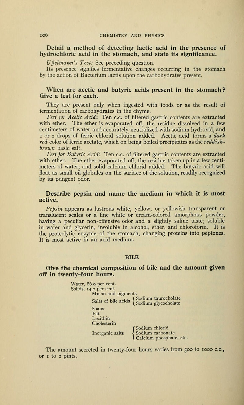 Detail a method of detecting lactic acid in the presence of hydrochloric acid in the stomach, and state its significance. Uffelmann's Test: See preceding question. Its presence signifies fermentative changes occurring in the stomach by the action of Bacterium lactis upon the carbohydrates present. When are acetic and butyric acids present in the stomach? Give a test for each. They are present only when ingested with foods or as the result of fermentation of carbohydrates in the chyme. Test for Acetic Acid: Ten c.c. of filtered gastric contents are extracted with ether. The ether is evaporated off, the residue dissolved in a few centimeters of water and accurately neutralized with sodium hydroxid, and i or 2 drops of ferric chlorid solution added. Acetic acid forms a dark red color of ferric acetate, which on being boiled precipitates as the reddish- brown basic salt. Test for Butyric Acid: Ten c.c. of filtered gastric contents are extracted with ether. The ether evaporated off, the residue taken up in a few centi- meters of water, and solid calcium chlorid added. The butyric acid will float as small oil globules on the surface of the solution, readily recognized by its pungent odor. Describe pepsin and name the medium in which it is most active. Pepsin appears as lustrous white, yellow, or yellowish transparent or translucent scales or a fine white or cream-colored amorphous powder, having a peculiar non-offensive odor and a slightly saline taste; soluble in water and glycerin, insoluble in alcohol, ether, and chloroform. It is the proteolytic enzyme of the stomach, changing proteins into peptones. It is most active in an acid medium. BILE Give the chemical composition of bile and the amount given off in twenty=four hours. Water, 86.0 per cent. Solids, 14.0 per cent. Mucin and pigments „ u , , ., ., f Sodium taurocholate Salts of bile acids j Sodium glycocholate Soaps Fat Lecithin Cholesterin (Sodium chlorid Sodium carbonate Calcium phosphate, etc. The amount secreted in twenty-four hours varies from 500 to 1000 c.c, or 1 to 2 pints.