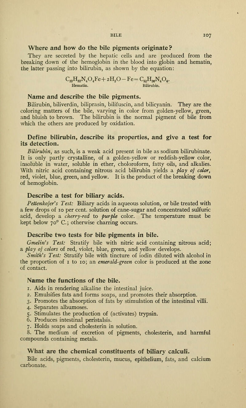 Where and how do the bile pigments originate? They are secreted by the hepatic cells and are produced from the breaking down of the hemoglobin in the blood into globin and hematin, the latter passing into bilirubin, as shown by the equation: CBHBN<04Fe+ 2H20 -Fe= C^H^O,. Hematin. Bilirubin. Name and describe the bile pigments. Bilirubin, biliverdin, biliprasin, bilifuscin, and bilicyanin. They are the coloring matters of the bile, varying in color from golden-yellow, green, and bluish to brown. The bilirubin is the normal pigment of bile from which the others are produced by oxidation. Define bilirubin, describe its properties, and give a test for its detection. Bilirubin, as such, is a weak acid present in bile as sodium bilirubinate. It is only partly crystalline, of a golden-yellow or reddish-yellow color, insoluble in water, soluble in ether, choloroform, fatty oils, and alkalies. With nitric acid containing nitrous acid bilirubin yields a play of color, red, violet, blue, green, and yellow. It is the product of the breaking down of hemoglobin. Describe a test for biliary acids. Pettenkofer's Test: Biliary acids in aqueous solution, or bile treated with a few drops of 10 per cent, solution of cane-sugar and concentrated sulfuric acid, develop a cherry-red to purple color. The temperature must be kept below 700 C.; otherwise charring occurs. Describe two tests for bile pigments in bile. Gmelin's Test: Stratify bile with nitric acid containing nitrous acid; a play of colors of red, violet, blue, green, and yellow develops. Smiths Test: Stratify bile with tincture of iodin diluted with alcohol in the proportion of 1 to 10; an emerald-green color is produced at the zone of contact. Name the functions of the bile. 1. Aids in rendering alkaline the intestinal juice. 2. Emulsifies fats and forms soaps, and promotes their absorption. 3. Promotes the absorption of fats by stimulation of the intestinal villi. 4. Separates albumoses. 5. Stimulates the production of (activates) trypsin. 6. Produces intestinal peristalsis. 7. Holds soaps and cholesterin in solution. 8. The medium of excretion of pigments, cholesterin, and harmful compounds containing metals. What are the chemical constituents of biliary calculi. Bile acids, pigments, cholesterin, mucus, epithelium, fats, and calcium carbonate.