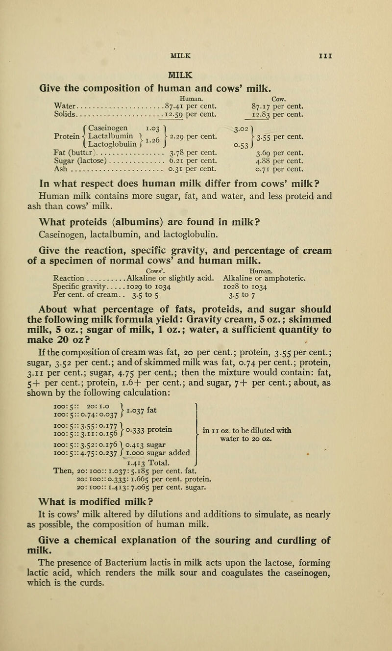 MILK Give the composition of human and cows' milk. Human. Cow. Water 87.41 per cent. 87.17 per cent. Solids .12.59 per cent. 12.83 per cent. (Caseinogen 1.03 1 3.02 | Lactalbumin \ , V 2.29 per cent. Y 3.55 per cent. Lactoglobulin f ' J 0.53 J Fat (butter) 3.78 per cent. 3.69 per cent. Sugar (lactose) 6.21 per cent. 4.88 per cent. Ash 0.31 per cent. 0.71 per cent. In what respect does human milk differ from cows' milk? Human milk contains more sugar, fat, and water, and less proteid and ash than cows' milk. What proteids (albumins) are found in milk? Caseinogen, lactalbumin, and lactoglobulin. Give the reaction, specific gravity, and percentage of cream of a specimen of normal cows' and human milk. Cows'. Human. Reaction Alkaline or slightly acid. Alkaline or amphoteric. Specific gravity 1029 to 1034 1028 to 1034 Per cent, of cream.. 3.5 to 5 3.5 to 7 About what percentage of fats, proteids, and sugar should the following milk formula yield: Gravity cream, 5 oz.; skimmed milk, 5 oz.; sugar of milk, 1 oz.; water, a sufficient quantity to make 20 oz? If the composition of cream was fat, 20 per cent.; protein, 3.55 per cent.; sugar, 3.52 per cent.; and of skimmed milk was fat, 0.74 per cent.; protein, 3.11 per cent.; sugar, 4.75 per cent.; then the mixture would contain: fat, 5+ per cent.; protein, 1.6+ per cent.; and sugar, 7+ per cent.; about, as shown by the following calculation: 100: z:: 20:1.0 1 , . ° > 1.037 fat 100: 5:: 0.74:0.037 J 100: 5:: 3.55:0.177 1 . . // y. 0.733 protein 100:51:3.11:0.156 J ->-->•■> ^ 100: 5:: 3.52:0.176! 0.413 sugar 100: 5:: 4.75:0.237 / 1.000 sugar added 1.413 Total. Then, 20:100:: 1.037: 5.185 per cent. fat. 20:100::0.333:1.665 Per cent, protein. 20:100:: 1.413: 7.065 per cent, sugar. What is modified milk? It is cows' milk altered by dilutions and additions to simulate, as nearly as possible, the composition of human milk. Give a chemical explanation of the souring and curdling of milk. The presence of Bacterium lactis in milk acts upon the lactose, forming lactic acid, which renders the milk sour and coagulates the caseinogen, which is the curds. in 11 oz. to be diluted with water to 20 oz.