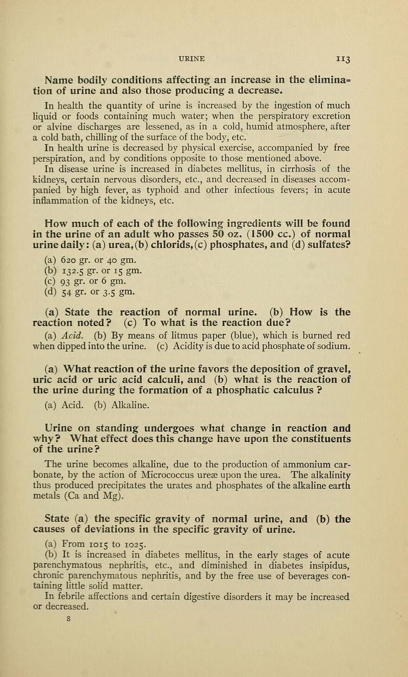 Name bodily conditions affecting an increase in the elimina= tion of urine and also those producing a decrease. In health the quantity of urine is increased by the ingestion of much liquid or foods containing much water; when the perspiratory excretion or alvine discharges are lessened, as in a cold, humid atmosphere, after a cold bath, chilling of the surface of the body, etc. In health urine is decreased by physical exercise, accompanied by free perspiration, and by conditions opposite to those mentioned above. In disease urine is increased in diabetes mellitus, in cirrhosis of the kidneys, certain nervous disorders, etc., and decreased in diseases accom- panied by high fever, as typhoid and other infectious fevers; in acute inflammation of the kidneys, etc. How much of each of the following ingredients will be found in the urine of an adult who passes 50 oz. (1500 cc.) of normal urine daily: (a) urea, (b) chlorids, (c) phosphates, and (d) sulfates? (a) 620 gr. or 40 gm. (b) 132.5 gr. or 15 gm. (c) 93 gr. or 6 gm. (d) 54 gr- or 3.5 gm. (a) State the reaction of normal urine, (b) How is the reaction noted? (c) To what is the reaction due? (a) Acid, (b) By means of litmus paper (blue), which is burned red when dipped into the urine, (c) Acidity is due to acid phosphate of sodium. (a) What reaction of the urine favors the deposition of gravel, uric acid or uric acid calculi, and (b) what is the reaction of the urine during the formation of a phosphatic calculus ? (a) Acid, (b) Alkaline. Urine on standing undergoes what change in reaction and why ? What effect does this change have upon the constituents of the urine? The urine becomes alkaline, due to the production of ammonium car- bonate, by the action of Micrococcus ureae upon the urea. The alkalinity thus produced precipitates the urates and phosphates of the alkaline earth metals (Ca and Mg). State (a) the specific gravity of normal urine, and (b) the causes of deviations in the specific gravity of urine. (a) From 1015 to 1025. (b) It is increased in diabetes mellitus, in the early stages of acute parenchymatous nephritis, etc., and diminished in diabetes insipidus, chronic parenchymatous nephritis, and by the free use of beverages con- taining little solid matter. In febrile affections and certain digestive disorders it may be increased or decreased.