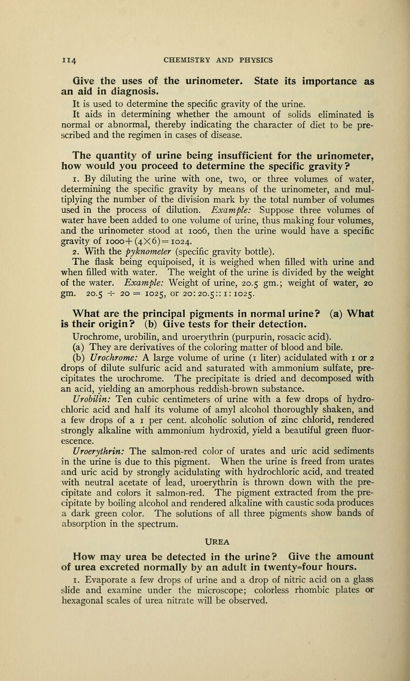 Give the uses of the urinometer. State its importance as an aid in diagnosis. It is used to determine the specific gravity of the urine. It aids in determining whether the amount of solids eliminated is normal or abnormal, thereby indicating the character of diet to be pre- scribed and the regimen in cases of disease. The quantity of urine being insufficient for the urinometer, how would you proceed to determine the specific gravity? i. By diluting the urine with one, two, or three volumes of water, determining the specific gravity by means of the urinometer, and mul- tiplying the number of the division mark by the total number of volumes used in the process of dilution. Example: Suppose three volumes of water have been added to one volume of urine, thus making four volumes, and the urinometer stood at 1006, then the urine would have a specific gravity of 1000-f-(4X6)= 1024. 2. With the pyknometer (specific gravity bottle). The flask being equipoised, it is weighed when filled with urine and when filled with water. The weight of the urine is divided by the weight of the water. Example: Weight of urine, 20.5 gm.; weight of water, 20 gm. 20.5 -5- 20 = 1025, or 20: 20.5:: 1: 1025. What are the principal pigments in normal urine? (a) What is their origin? (b) Give tests for their detection. Urochrome, urobilin, and uroerythrin (purpurin, rosacic acid). (a) They are derivatives of the coloring matter of blood and bile. (b) Urochrome: A large volume of urine (1 liter) acidulated with 1 or 2 drops of dilute sulfuric acid and saturated with ammonium sulfate, pre- cipitates the urochrome. The precipitate is dried and decomposed with an acid, yielding an amorphous reddish-brown substance. Urobilin: Ten cubic centimeters of urine with a few drops of hydro- chloric acid and half its volume of amyl alcohol thoroughly shaken, and a few drops of a 1 per cent, alcoholic solution of zinc chlorid, rendered strongly alkaline with ammonium hydroxid, yield a beautiful green fluor- escence. Uroerythrin: The salmon-red color of urates and uric acid sediments in the urine is due to this pigment. When the urine is freed from urates and uric acid by strongly acidulating with hydrochloric acid, and treated with neutral acetate of lead, uroerythrin is thrown down with the pre- cipitate and colors it salmon-red. The pigment extracted from the pre- cipitate by boiling alcohol and rendered alkaline with caustic soda produces a dark green color. The solutions of all three pigments show bands of absorption in the spectrum. UREA How may urea be detected in the urine? Give the amount of urea excreted normally by an adult in twenty=four hours. 1. Evaporate a few drops of urine and a drop of nitric acid on a glass slide and examine under the microscope; colorless rhombic plates or hexagonal scales of urea nitrate will be observed.