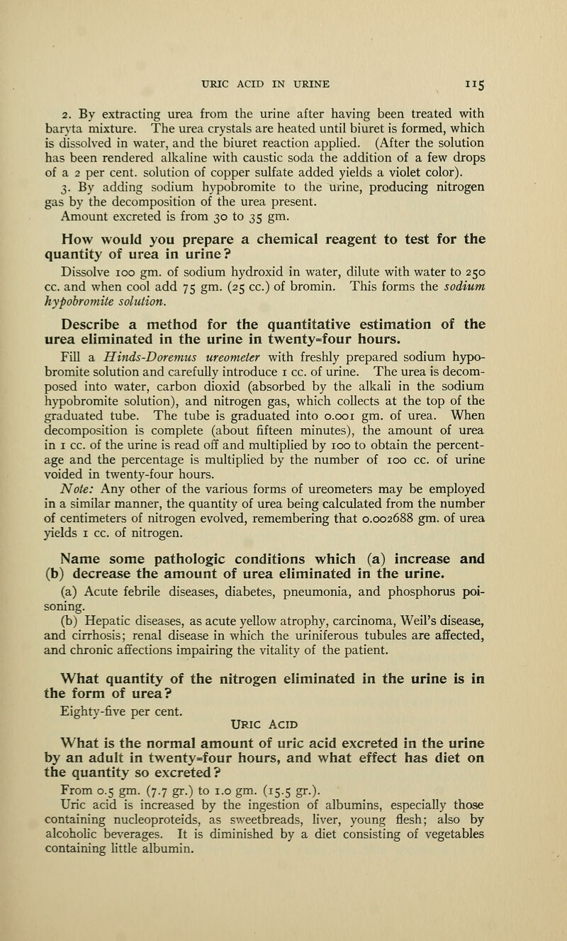 2. By extracting urea from the urine after having been treated with baryta mixture. The urea crystals are heated until biuret is formed, which is dissolved in water, and the biuret reaction applied. (After the solution has been rendered alkaline with caustic soda the addition of a few drops of a 2 per cent, solution of copper sulfate added yields a violet color). 3. By adding sodium hypobromite to the urine, producing nitrogen gas by the decomposition of the urea present. Amount excreted is from 30 to 35 gm. How would you prepare a chemical reagent to test for the quantity of urea in urine? Dissolve 100 gm. of sodium hydroxid in water, dilute with water to 250 cc. and when cool add 75 gm. (25 cc.) of bromin. This forms the sodium hypobromite solution. Describe a method for the quantitative estimation of the urea eliminated in the urine in twenty=four hours. Fill a Hinds-Doremus ureometer with freshly prepared sodium hypo- bromite solution and carefully introduce 1 cc. of urine. The urea is decom- posed into water, carbon dioxid (absorbed by the alkali in the sodium hypobromite solution), and nitrogen gas, which collects at the top of the graduated tube. The tube is graduated into 0.001 gm. of urea. When decomposition is complete (about fifteen minutes), the amount of urea in 1 cc. of the urine is read off and multiplied by 100 to obtain the percent- age and the percentage is multiplied by the number of 100 cc. of urine voided in twenty-four hours. Note: Any other of the various forms of ureometers may be employed in a similar manner, the quantity of urea being calculated from the number of centimeters of nitrogen evolved, remembering that 0.002688 gm. of urea yields 1 cc. of nitrogen. Name some pathologic conditions which (a) increase and (b) decrease the amount of urea eliminated in the urine. (a) Acute febrile diseases, diabetes, pneumonia, and phosphorus poi- soning. (b) Hepatic diseases, as acute yellow atrophy, carcinoma, Weil's disease, and cirrhosis; renal disease in which the uriniferous tubules are affected, and chronic affections impairing the vitality of the patient. What quantity of the nitrogen eliminated in the urine is in the form of urea? Eighty-five per cent. Uric acid What is the normal amount of uric acid excreted in the urine by an adult in twenty=four hours, and what effect has diet on the quantity so excreted? From 0.5 gm. (7.7 gr.) to 1.0 gm. (15.5 gr.). Uric acid is increased by the ingestion of albumins, especially those containing nucleoproteids, as sweetbreads, liver, young flesh; also by alcoholic beverages. It is diminished by a diet consisting of vegetables containing little albumin.