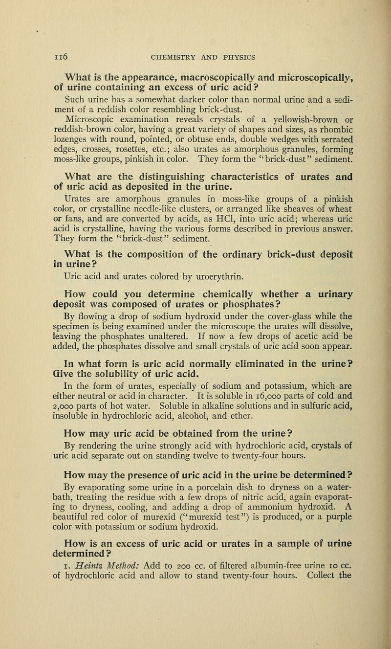 What is the appearance, macroscopically and microscopically, of urine containing an excess of uric acid? Such urine has a somewhat darker color than normal urine and a sedi- ment of a reddish color resembling brick-dust. Microscopic examination reveals crystals of a yellowish-brown or reddish-brown color, having a great variety of shapes and sizes, as rhombic lozenges with round, pointed, or obtuse ends, double wedges with serrated edges, crosses, rosettes, etc.; also urates as amorphous granules, forming moss-like groups, pinkish in color. They form the brick-dust sediment. What are the distinguishing characteristics of urates and of uric acid as deposited in the urine. Urates are amorphous granules in moss-like groups of a pinkish color, or crystalline needle-like clusters, or arranged like sheaves of wheat or fans, and are converted by acids, as HC1, into uric acid; whereas uric acid is crystalline, having the various forms described in previous answer. They form the brick-dust sediment. What is the composition of the ordinary brick=dust deposit in urine? Uric acid and urates colored by uroerythrin. How could you determine chemically whether a urinary deposit was composed of urates or phosphates? By flowing a drop of sodium hydroxid under the cover-glass while the specimen is being examined under the microscope the urates will dissolve, leaving the phosphates unaltered. If now a few drops of acetic acid be added, the phosphates dissolve and small crystals of uric acid soon appear. In what form is uric acid normally eliminated in the urine? Give the solubility of uric acid. In the form of urates, especially of sodium and potassium, which are either neutral or acid in character. It is soluble in 16,000 parts of cold and 2,000 parts of hot water. Soluble in alkaline solutions and in sulfuric acid, insoluble in hydrochloric acid, alcohol, and ether. How may uric acid be obtained from the urine? By rendering the urine strongly acid with hydrochloric acid, crystals of uric acid separate out on standing twelve to twenty-four hours. How may the presence of uric acid in the urine be determined ? By evaporating some urine in a porcelain dish to dryness on a water- bath, treating the residue with a few drops of nitric acid, again evaporat- ing to dryness, cooling, and adding a drop of ammonium hydroxid. A beautiful red color of murexid (murexid test) is produced, or a purple color with potassium or sodium hydroxid. How is an excess of uric acid or urates in a sample of urine determined ? 1. Heintz Method: Add to 200 cc. of filtered albumin-free urine 10 cc. of hydrochloric acid and allow to stand twenty-four hours. Collect the