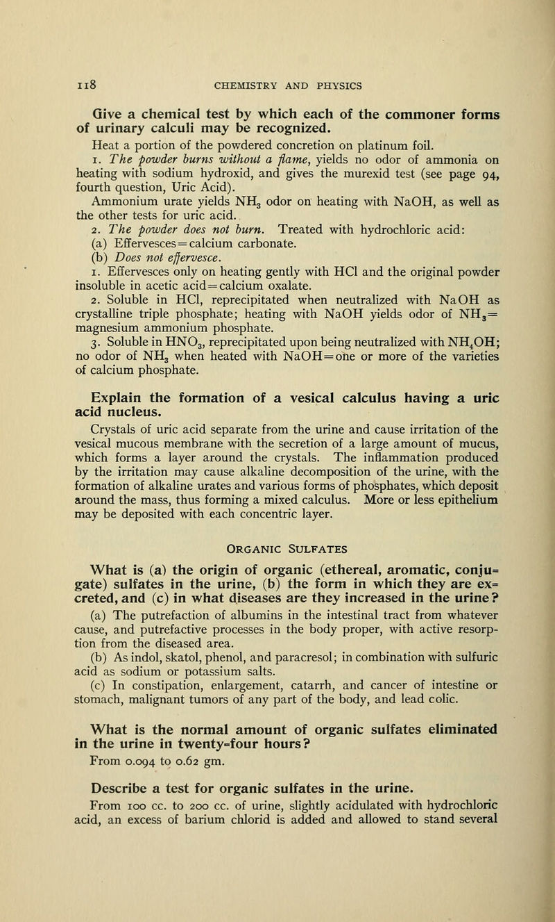 Give a chemical test by which each of the commoner forms of urinary calculi may be recognized. Heat a portion of the powdered concretion on platinum foil. i. The powder burns without a flame, yields no odor of ammonia on heating with sodium hydroxid, and gives the murexid test (see page 94, fourth question, Uric Acid). Ammonium urate yields NH3 odor on heating with NaOH, as well as the other tests for uric acid. 2. The powder does not burn. Treated with hydrochloric acid: (a) Effervesces=calcium carbonate. (b) Does not effervesce. 1. Effervesces only on heating gently with HC1 and the original powder insoluble in acetic acid = calcium oxalate. 2. Soluble in HC1, reprecipitated when neutralized with NaOH as crystalline triple phosphate; heating with NaOH yields odor of NH3= magnesium ammonium phosphate. 3. Soluble in HN03, reprecipitated upon being neutralized with NH4OH; no odor of NH3 when heated with NaOH=one or more of the varieties of calcium phosphate. Explain the formation of a vesical calculus having a uric acid nucleus. Crystals of uric acid separate from the urine and cause irritation of the vesical mucous membrane with the secretion of a large amount of mucus, which forms a layer around the crystals. The inflammation produced by the irritation may cause alkaline decomposition of the urine, with the formation of alkaline urates and various forms of phosphates, which deposit around the mass, thus forming a mixed calculus. More or less epithelium may be deposited with each concentric layer. Organic Sulfates What is (a) the origin of organic (ethereal, aromatic, conju= gate) sulfates in the urine, (b) the form in which they are ex= creted, and (c) in what diseases are they increased in the urine? (a) The putrefaction of albumins in the intestinal tract from whatever cause, and putrefactive processes in the body proper, with active resorp- tion from the diseased area. (b) As indol, skatol, phenol, and paracresol; in combination with sulfuric acid as sodium or potassium salts. (c) In constipation, enlargement, catarrh, and cancer of intestine or stomach, malignant tumors of any part of the body, and lead colic. What is the normal amount of organic sulfates eliminated in the urine in twenty=four hours? From 0.094 to 0.62 gm. Describe a test for organic sulfates in the urine. From 100 cc. to 200 cc. of urine, slightly acidulated with hydrochloric acid, an excess of barium chlorid is added and allowed to stand several