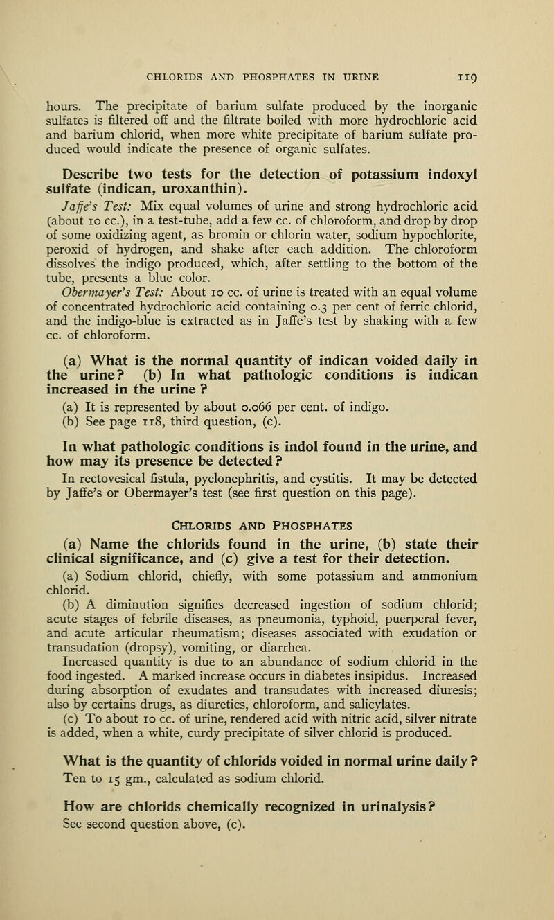 hours. The precipitate of barium sulfate produced by the inorganic sulfates is filtered off and the filtrate boiled with more hydrochloric acid and barium chlorid, when more white precipitate of barium sulfate pro- duced would indicate the presence of organic sulfates. Describe two tests for the detection of potassium indoxyl sulfate (indican, uroxanthin). Ja-jfe's Test: Mix equal volumes of urine and strong hydrochloric acid (about 10 cc), in a test-tube, add a few cc. of chloroform, and drop by drop of some oxidizing agent, as bromin or chlorin water, sodium hypochlorite, peroxid of hydrogen, and shake after each addition. The chloroform dissolves the indigo produced, which, after settling to the bottom of the tube, presents a blue color. Obermayer's Test: About 10 cc. of urine is treated with an equal volume of concentrated hydrochloric acid containing 0.3 per cent of ferric chlorid, and the indigo-blue is extracted as in Jaffe's test by shaking with a few cc. of chloroform. (a) What is the normal quantity of indican voided daily in the urine? (b) In what pathologic conditions is indican increased in the urine ? (a) It is represented by about 0.066 per cent, of indigo. (b) See page 118, third question, (c). In what pathologic conditions is indol found in the urine, and how may its presence be detected? In rectovesical fistula, pyelonephritis, and cystitis. It may be detected by Jaffe's or Obermayer's test (see first question on this page). CHLORIDS AND PHOSPHATES (a) Name the chlorids found in the urine, (b) state their clinical significance, and (c) give a test for their detection. (a) Sodium chlorid, chiefly, with some potassium and ammonium chlorid. (b) A diminution signifies decreased ingestion of sodium chlorid; acute stages of febrile diseases, as pneumonia, typhoid, puerperal fever, and acute articular rheumatism; diseases associated with exudation or transudation (dropsy), vomiting, or diarrhea. Increased quantity is due to an abundance of sodium chlorid in the food ingested. A marked increase occurs in diabetes insipidus. Increased during absorption of exudates and transudates with increased diuresis; also by certains drugs, as diuretics, chloroform, and salicylates. (c) To about 10 cc. of urine, rendered acid with nitric acid, silver nitrate is added, when a white, curdy precipitate of silver chlorid is produced. What is the quantity of chlorids voided in normal urine daily ? Ten to 15 gm., calculated as sodium chlorid. How are chlorids chemically recognized in urinalysis? See second question above, (c).