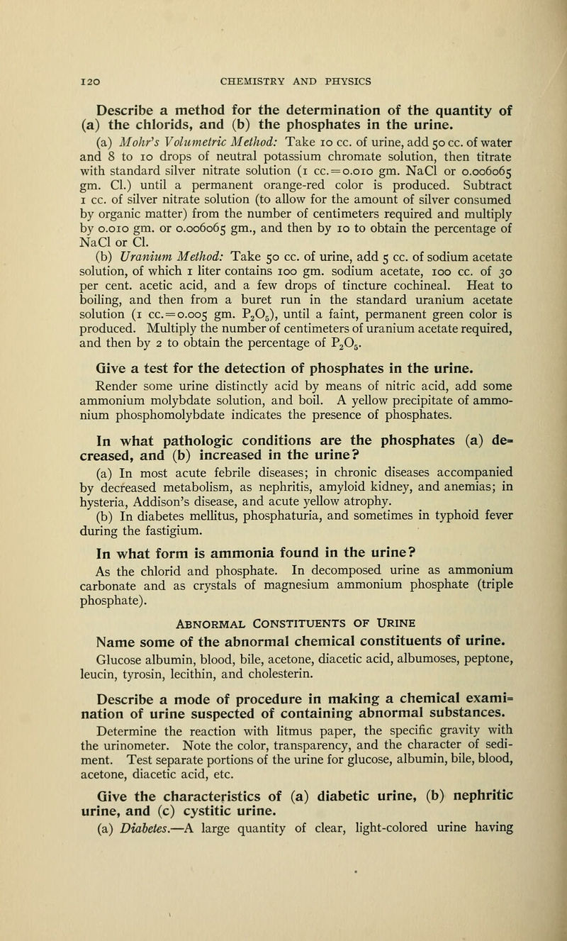 Describe a method for the determination of the quantity of (a) the chlorids, and (b) the phosphates in the urine. (a) Mohr's Volumetric Method: Take 10 cc. of urine, add 50 cc. of water and 8 to 10 drops of neutral potassium chromate solution, then titrate with standard silver nitrate solution (1 cc. = 0.010 gm. NaCl or 0.006065 gm. CI.) until a permanent orange-red color is produced. Subtract 1 cc. of silver nitrate solution (to allow for the amount of silver consumed by organic matter) from the number of centimeters required and multiply by 0.010 gm. or 0.006065 gm., and then by 10 to obtain the percentage of NaCl or CI. (b) Uranium Method: Take 50 cc. of urine, add 5 cc. of sodium acetate solution, of which 1 liter contains 100 gm. sodium acetate, 100 cc. of 30 per cent, acetic acid, and a few drops of tincture cochineal. Heat to boiling, and then from a buret run in the standard uranium acetate solution (1 cc. = 0.005 gm- ^205), until a faint, permanent green color is produced. Multiply the number of centimeters of uranium acetate required, and then by 2 to obtain the percentage of P205. Give a test for the detection of phosphates in the urine. Render some urine distinctly acid by means of nitric acid, add some ammonium molybdate solution, and boil. A yellow precipitate of ammo- nium phosphomolybdate indicates the presence of phosphates. In what pathologic conditions are the phosphates (a) de= creased, and (b) increased in the urine? (a) In most acute febrile diseases; in chronic diseases accompanied by decreased metabolism, as nephritis, amyloid kidney, and anemias; in hysteria, Addison's disease, and acute yellow atrophy. (b) In diabetes mellitus, phosphaturia, and sometimes in typhoid fever during the fastigium. In what form is ammonia found in the urine? As the chlorid and phosphate. In decomposed urine as ammonium carbonate and as crystals of magnesium ammonium phosphate (triple phosphate). Abnormal Constituents of Urine Name some of the abnormal chemical constituents of urine. Glucose albumin, blood, bile, acetone, diacetic acid, albumoses, peptone, leucin, tyrosin, lecithin, and cholesterin. Describe a mode of procedure in making a chemical exami= nation of urine suspected of containing abnormal substances. Determine the reaction with litmus paper, the specific gravity with the urinometer. Note the color, transparency, and the character of sedi- ment. Test separate portions of the urine for glucose, albumin, bile, blood, acetone, diacetic acid, etc. Give the characteristics of (a) diabetic urine, (b) nephritic urine, and (c) cystitic urine. (a) Diabetes.—A large quantity of clear, light-colored urine having