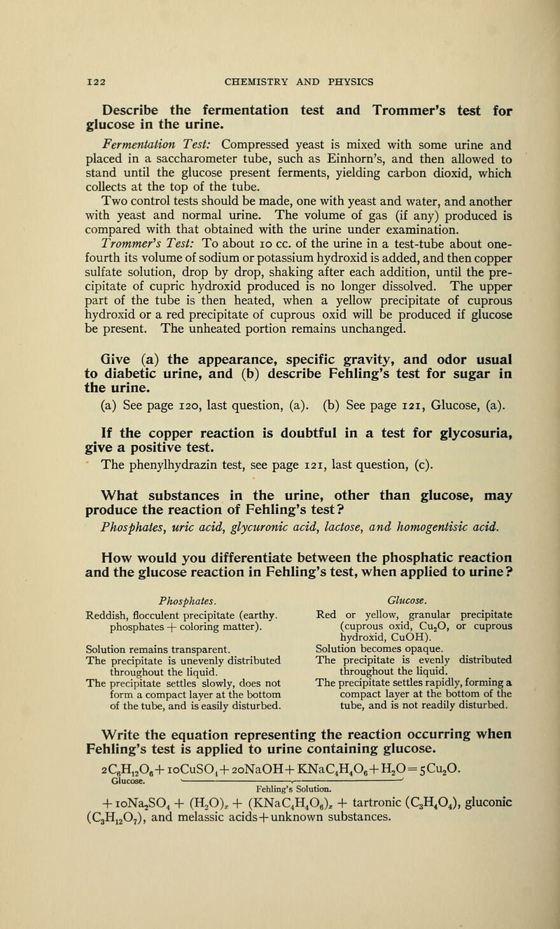 Describe the fermentation test and Trommer's test for glucose in the urine. Fermentation Test: Compressed yeast is mixed with some urine and placed in a saccharometer tube, such as Einhorn's, and then allowed to stand until the glucose present ferments, yielding carbon dioxid, which collects at the top of the tube. Two control tests should be made, one with yeast and water, and another with yeast and normal urine. The volume of gas (if any) produced is compared with that obtained with the urine under examination. Trommer's Test: To about 10 cc. of the urine in a test-tube about one- fourth its volume of sodium or potassium hydroxid is added, and then copper sulfate solution, drop by drop, shaking after each addition, until the pre- cipitate of cupric hydroxid produced is no longer dissolved. The upper part of the tube is then heated, when a yellow precipitate of cuprous hydroxid or a red precipitate of cuprous oxid will be produced if glucose be present. The unheated portion remains unchanged. Give (a) the appearance, specific gravity, and odor usual to diabetic urine, and (b) describe Fehling's test for sugar in the urine. (a) See page 120, last question, (a), (b) See page 121, Glucose, (a). If the copper reaction is doubtful in a test for glycosuria, give a positive test. The phenylhydrazin test, see page 121, last question, (c). What substances in the urine, other than glucose, may produce the reaction of Fehling's test ? Phosphates, uric acid, glycuronic acid, lactose, and homogentisic acid. How would you differentiate between the phosphatic reaction and the glucose reaction in Fehling's test, when applied to urine ? Phosphates. Reddish, flocculent precipitate (earthy, phosphates -f- coloring matter). Solution remains transparent. The precipitate is unevenly distributed throughout the liquid. The precipitate settles slowly, does not form a compact layer at the bottom of the tube, and is easily disturbed. Glucose. Red or yellow, granular precipitate (cuprous oxid, Cu20, or cuprous hydroxid, CuOH). Solution becomes opaque. The precipitate is evenly distributed throughout the liquid. The precipitate settles rapidly, forming a compact layer at the bottom of the tube, and is not readily disturbed. Write the equation representing the reaction occurring when Fehling's test is applied to urine containing glucose. 2C6H12Oa+ioCuS0.1-r-2oNaOH+KNaC4H406+H20 = sCu20. Glucose. • 1 ' Fehling's Solution. + ioNajS04 + (H20), + (KNaC4H4Oe), + tartronic (C3H404), gluconic (C3H1207), and melassic acids+unknown substances.