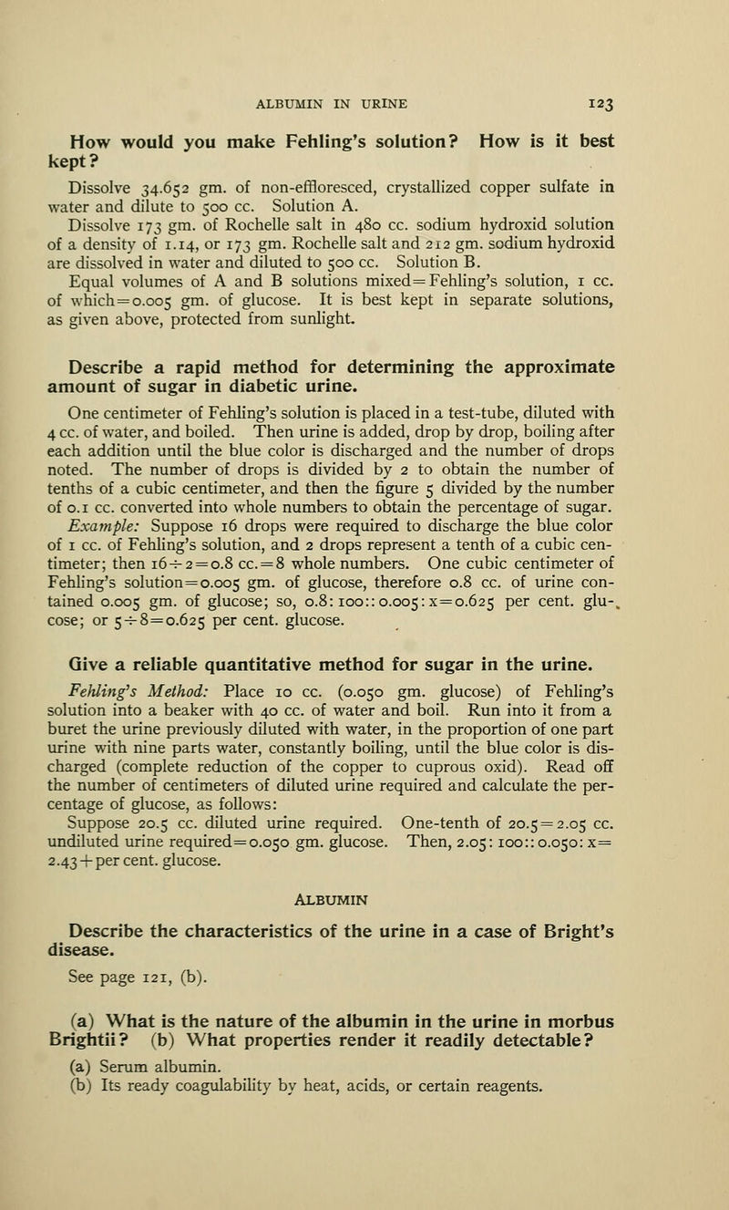 How would you make Fehling's solution? How is it best kept? Dissolve 34.652 gm. of non-effloresced, crystallized copper sulfate in water and dilute to 500 cc. Solution A. Dissolve 173 gm. of Rochelle salt in 480 cc. sodium hydroxid solution of a density of 1.14, or 173 gm. Rochelle salt and 212 gm. sodium hydroxid are dissolved in water and diluted to 500 cc. Solution B. Equal volumes of A and B solutions mixed =Fehling's solution, 1 cc. of which = 0.005 Sm- °f glucose. It is best kept in separate solutions, as given above, protected from sunlight Describe a rapid method for determining the approximate amount of sugar in diabetic urine. One centimeter of Fehling's solution is placed in a test-tube, diluted with 4 cc. of water, and boiled. Then urine is added, drop by drop, boiling after each addition until the blue color is discharged and the number of drops noted. The number of drops is divided by 2 to obtain the number of tenths of a cubic centimeter, and then the figure 5 divided by the number of 0.1 cc. converted into whole numbers to obtain the percentage of sugar. Example: Suppose 16 drops were required to discharge the blue color of 1 cc. of Fehling's solution, and 2 drops represent a tenth of a cubic cen- timeter; then 16-^-2 = 0.8 cc. = 8 whole numbers. One cubic centimeter of Fehling's solution=0.005 gm. of glucose, therefore 0.8 cc. of urine con- tained 0.005 gm. of glucose; so, 0.8:100::0.005:x=o.625 per cent. glu-% cose; or 5-^8=0.625 per cent, glucose. Give a reliable quantitative method for sugar in the urine. FeJiling's Method: Place 10 cc. (0.050 gm. glucose) of Fehling's solution into a beaker with 40 cc. of water and boil. Run into it from a buret the urine previously diluted with water, in the proportion of one part urine with nine parts water, constantly boiling, until the blue color is dis- charged (complete reduction of the copper to cuprous oxid). Read off the number of centimeters of diluted urine required and calculate the per- centage of glucose, as follows: Suppose 20.5 cc. diluted urine required. One-tenth of 20.5=2.05 cc. undiluted urine required= 0.050 gm. glucose. Then, 2.05:100::0.050: x= 2.43 +per cent, glucose. ALBUMIN Describe the characteristics of the urine in a case of Bright's disease. See page 121, (b). (a) What is the nature of the albumin in the urine in morbus Brightii? (b) What properties render it readily detectable? (a) Serum albumin. (b) Its ready coagulability by heat, acids, or certain reagents.