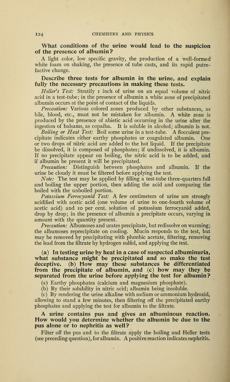What conditions of the urine would lead to the suspicion of the presence of albumin? A light color, low specific gravity, the production of a well-formed white foam on shaking, the presence of tube casts, and its rapid putre- factive change. Describe three tests for albumin in the urine, and explain fully the necessary precautions in making these tests. Heller's Test: Stratify i inch of urine on an equal volume of nitric acid in a test-tube; in the presence of albumin a white zone of precipitated albumin occurs at the point of contact of the liquids. Precaution: Various colored zones produced by other substances, as bile, blood, etc., must not be mistaken for albumin. A white zone is produced by the presence of abietic acid occurring in the urine after the ingestion of balsams, as copaiba. It is soluble in alcohol; albumin is not. Boiling or Heat Test: Boil some urine in a test-tube. A flocculent pre- cipitate indicates either earthy phosphates or coagulated albumin. One or two drops of nitric acid are added to the hot liquid. If the precipitate be dissolved, it is composed of phosphates; if undissolved, it is albumin. If no precipitate appear on boiling, the nitric acid is to be added, and if albumin be present it will be precipitated. Precaution: Distinguish between phosphates and albumin. If the urine be cloudy it must be filtered before applying the test. Note: The test may be applied by filling a test-tube three-quarters full and boiling the upper portion, then adding the acid and comparing the boiled with the unboiled portion. Potassium Ferrocyanid Test: A few centimeters of urine are strongly acidified with acetic acid (one volume of urine to one-fourth volume of acetic acid) and 10 per cent, solution of potassium ferrocyanid added, drop by drop; in the presence of albumin a precipitate occurs, varying in amount with the quantity present. Precaution: Albumoses and urates precipitate, but redissolve on warming; the albumoses reprecipitate on cooling. Mucin responds to the test, but may be removed by precipitating with plumbic acetate, filtering, removing the lead from the filtrate by hydrogen sulfid, and applying the test. (a) In testing urine by heat in a case of suspected albuminuria, what substance might be precipitated and so make the test deceptive, (b) How may these substances be differentiated from the precipitate of albumin, and (c) how may they be separated from the urine before applying the test for albumin ? (a) Earthy phosphates (calcium and magnesium phosphate). (b) By their solubility in nitric acid; albumin being insoluble. (c) By rendering the urine alkaline with sodium or ammonium hydroxid, allowing to stand a few minutes, then filtering off the precipitated earthy phosphates and applying the test for albumin to the filtrate. A urine contains pus and gives an albuminous reaction. How would you determine whether the albumin be due to the pus alone or to nephritis as well? Filter off the pus and to the filtrate apply the boiling and Heller tests (see preceding question), for albumin. A positive reaction indicates nephritis.