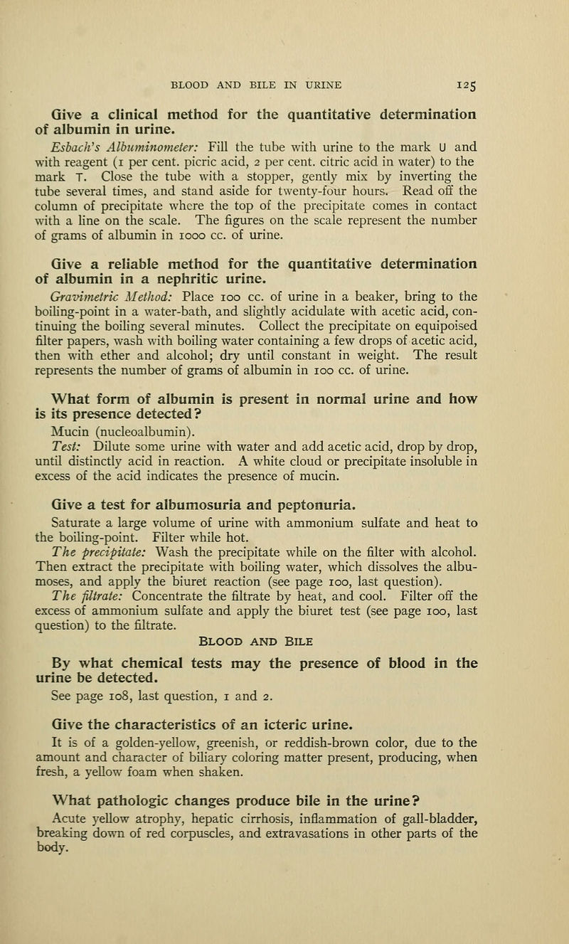 Give a clinical method for the quantitative determination of albumin in urine. Esbach's Albuminometer: Fill the tube with urine to the mark U and with reagent (1 per cent, picric acid, 2 per cent, citric acid in water) to the mark T. Close the tube with a stopper, gently mix by inverting the tube several times, and stand aside for twenty-four hours. Read off the column of precipitate where the top of the precipitate comes in contact with a line on the scale. The figures on the scale represent the number of grams of albumin in 1000 cc. of urine. Give a reliable method for the quantitative determination of albumin in a nephritic urine. Gravimetric Method: Place 100 cc. of urine in a beaker, bring to the boiling-point in a water-bath, and slightly acidulate with acetic acid, con- tinuing the boiling several minutes. Collect the precipitate on equipoised filter papers, wash with boiling water containing a few drops of acetic acid, then with ether and alcohol; dry until constant in weight. The result represents the number of grams of albumin in 100 cc. of urine. What form of albumin is present in normal urine and how is its presence detected? Mucin (nucleoalbumin). Test: Dilute some urine with water and add acetic acid, drop by drop, until distinctly acid in reaction. A white cloud or precipitate insoluble in excess of the acid indicates the presence of mucin. Give a test for albumosuria and peptonuria. Saturate a large volume of urine with ammonium sulfate and heat to the boiling-point. Filter while hot. The precipitate: Wash the precipitate while on the filter with alcohol. Then extract the precipitate with boiling water, which dissolves the albu- moses, and apply the biuret reaction (see page 100, last question). The filtrate: Concentrate the filtrate by heat, and cool. Filter off the excess of ammonium sulfate and apply the biuret test (see page 100, last question) to the filtrate. Blood and Bile By what chemical tests may the presence of blood in the urine be detected. See page 108, last question, 1 and 2. Give the characteristics of an icteric urine. It is of a golden-yellow, greenish, or reddish-brown color, due to the amount and character of biliary coloring matter present, producing, when fresh, a yellow foam when shaken. What pathologic changes produce bile in the urine? Acute yellow atrophy, hepatic cirrhosis, inflammation of gall-bladder, breaking down of red corpuscles, and extravasations in other parts of the body.