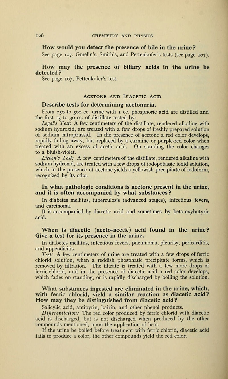 How would you detect the presence of bile in the urine? See page 107, Gmelin's, Smith's, and Pettenkofer's tests (see page 107). How may the presence of biliary acids in the urine be detected ? See page 107, Pettenkofer's test. Acetone and Diacetic Acid Describe tests for determining acetonuria. From 250 to 500 cc. urine with 1 cc. phosphoric acid are distilled and the first 15 to 30 cc. of distillate tested by: Legal's Test: A few centimeters of the distillate, rendered alkaline with sodium hydroxid, are treated with a few drops of freshly prepared solution of sodium nitroprussid. In the presence of acetone a red color develops, rapidly fading away, but replaced by a carmine or purple-red color when treated with an excess of acetic acid. On standing the color changes to a bluish-violet. Lichen's Test: A few centimeters of the distillate, rendered alkaline with sodium hydroxid, are treated with a few drops of iodopotassic iodid solution, which in the presence of acetone yields a yellowish precipitate of iodoform, recognized by its odor. In what pathologic conditions is acetone present in the urine, and it is often accompanied by what substances? In diabetes mellitus, tuberculosis (advanced stages), infectious fevers, and carcinoma. It is accompanied by diacetic acid and sometimes by beta-oxybutyric acid. When is diacetic (aceto=acetic) acid found in the urine? Give a test for its presence in the urine. In diabetes mellitus, infectious fevers, pneumonia, pleurisy, pericarditis, and appendicitis. Test: A few centimeters of urine are treated with a few drops of ferric chlorid solution, when a reddish phosphatic precipitate forms, which is removed by filtration. The filtrate is treated with a few more drops of ferric chlorid, and in the presence of diacetic acid a red color develops, which fades on standing, or is rapidly discharged by boiling the solution. What substances ingested are eliminated in the urine, which, with ferric chlorid, yield a similar reaction as diacetic acid? How may they be distinguished from diacetic acid ? Salicylic acid, antipyrin, kairin, and other phenol products. Differentiation: The red color produced by ferric chlorid with diacetic acid is discharged, but is not discharged when produced by the other compounds mentioned, upon the application of heat. If the urine be boiled before treatment with ferric chlorid, diacetic acid fails to produce a color, the other compounds yield the red color.