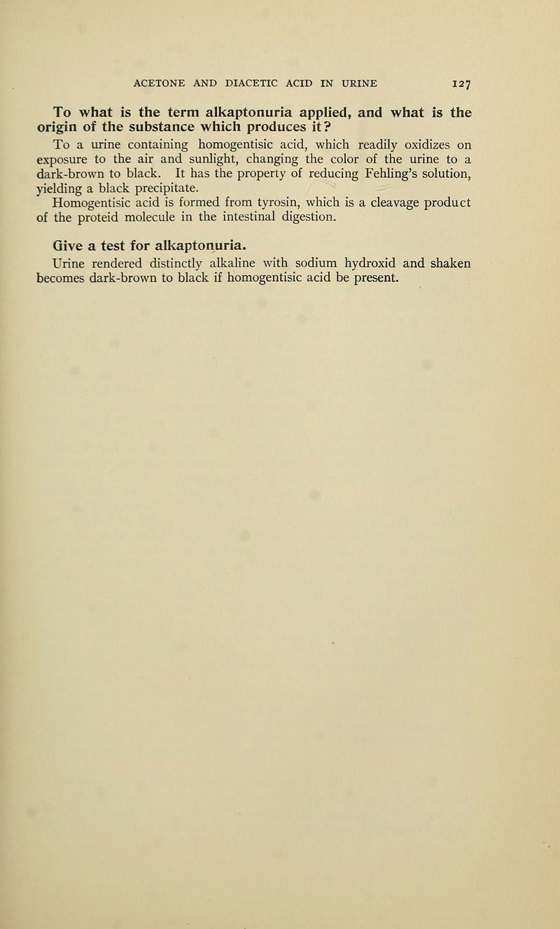 To what is the term alkaptonuria applied, and what is the origin of the substance which produces it? To a urine containing homogentisic acid, which readily oxidizes on exposure to the air and sunlight, changing the color of the urine to a dark-brown to black. It has the property of reducing Fehling's solution, yielding a black precipitate. Homogentisic acid is formed from tyrosin, which is a cleavage product of the proteid molecule in the intestinal digestion. Give a test for alkaptonuria. Urine rendered distinctly alkaline with sodium hydroxid and shaken becomes dark-brown to black if homogentisic acid be present.