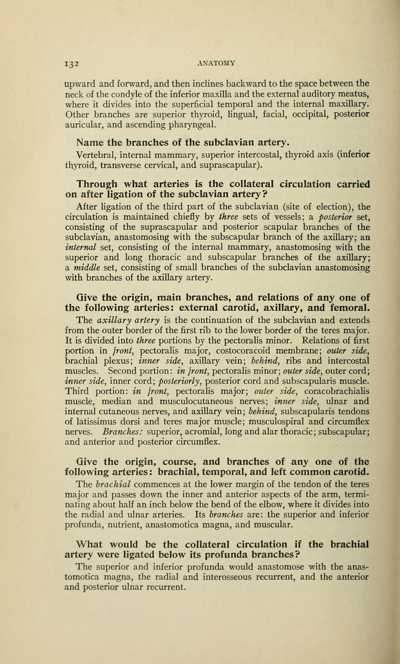upward and forward, and then inclines backward to the space between the neck of the condyle of the inferior maxilla and the external auditory meatus, where it divides into the superficial temporal and the internal maxillary. Other branches are superior thyroid, lingual, facial, occipital, posterior auricular, and ascending pharyngeal. Name the branches of the subclavian artery. Vertebral, internal mammary, superior intercostal, thyroid axis (inferior thyroid, transverse cervical, and suprascapular). Through what arteries is the collateral circulation carried on after ligation of the subclavian artery? After ligation of the third part of the subclavian (site of election), the circulation is maintained chiefly by three sets of vessels; a posterior set, consisting of the suprascapular and posterior scapular branches of the subclavian, anastomosing with the subscapular branch of the axillary; an internal set, consisting of the internal mammary, anastomosing with the superior and long thoracic and subscapular branches of the axillary; a middle set, consisting of small branches of the subclavian anastomosing with branches of the axillary artery. Give the origin, main branches, and relations of any one of the following arteries: external carotid, axillary, and femoral. The axillary artery is the continuation of the subclavian and extends from the outer border of the first rib to the lower border of the teres major. It is divided into three portions by the pectoralis minor. Relations of first portion in front, pectoralis major, costocoracoid membrane; outer side, brachial plexus; inner side, axillary vein; behind, ribs and intercostal muscles. Second portion: in front, pectoralis minor; outer side, outer cord; inner side, inner cord; posteriorly, posterior cord and subscapularis muscle. Third portion: in front, pectoralis major; outer side, coracobrachialis muscle, median and musculocutaneous nerves; inner side, ulnar and internal cutaneous nerves, and axillary vein; behind, subscapularis tendons of latissimus dorsi and teres major muscle; musculospiral and circumflex nerves. Branches: superior, acromial, long and alar thoracic; subscapular; and anterior and posterior circumflex. Give the origin, course, and branches of any one of the following arteries: brachial, temporal, and left common carotid. The brachial commences at the lower margin of the tendon of the teres major and passes down the inner and anterior aspects of the arm, termi- nating about half an inch below the bend of the elbow, where it divides into the radial and ulnar arteries. Its branches are: the superior and inferior profunda, nutrient, anastomotica magna, and muscular. What would be the collateral circulation if the brachial artery were ligated below its profunda branches? The superior and inferior profunda would anastomose with the anas- tomotica magna, the radial and interosseous recurrent, and the anterior and posterior ulnar recurrent.